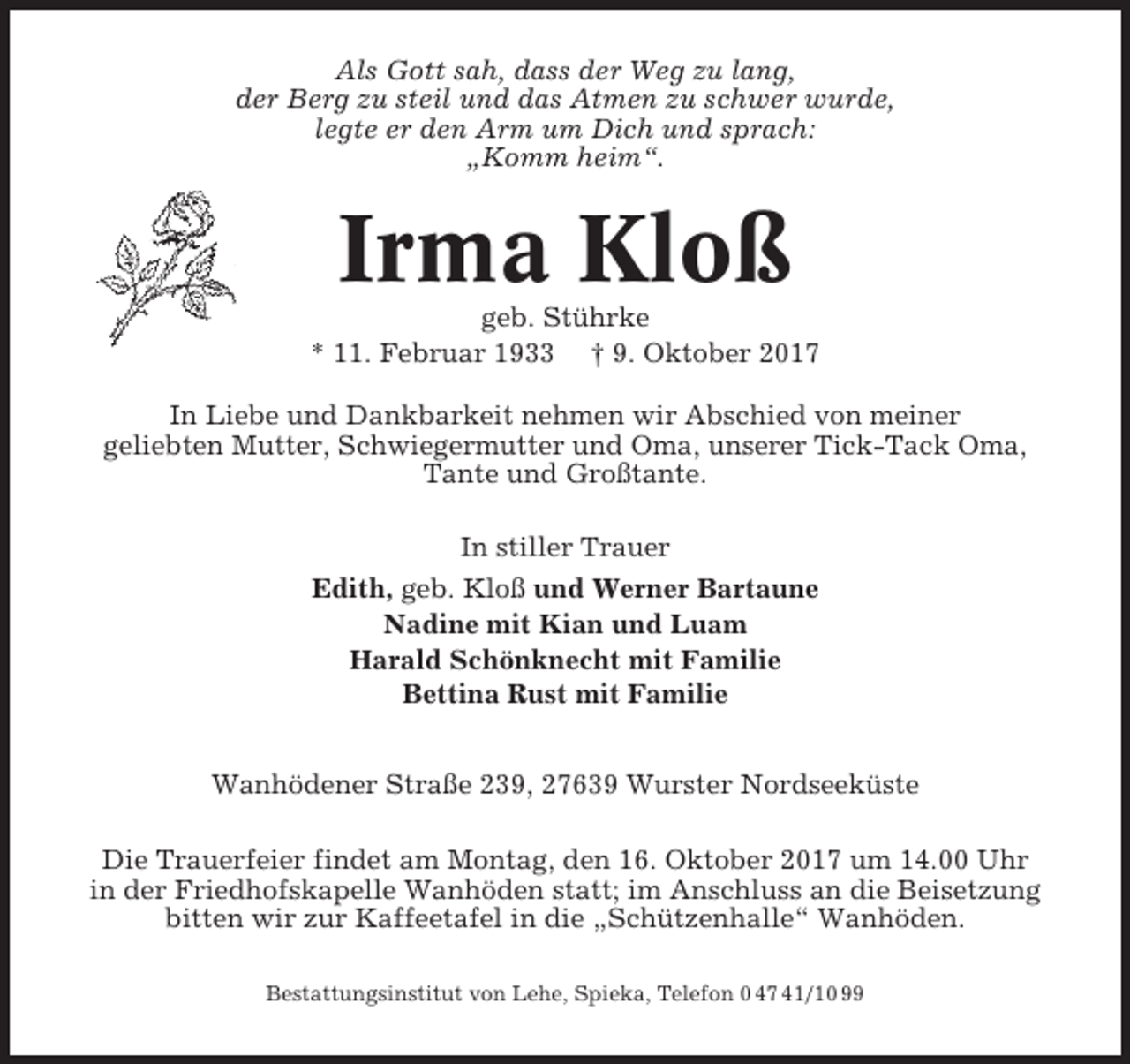 <p>Als Gott sah, dass der Weg zu lang,<br />der Berg zu steil und das Atmen zu schwer wurde,<br />legte er den Arm um Dich und sprach:<br />„Komm heim“.</p><p>Irma Kloß<br />geb. Stührke<br />* 11. Februar 1933 † 9. Oktober 2017<br />In Liebe und Dankbarkeit nehmen wir Abschied von meiner<br />geliebten Mutter, Schwiegermutter und Oma, unserer Tick-Tack Oma,<br />Tante und Großtante.<br />In stiller Trauer<br />Edith, geb. Kloß und Werner Bartaune<br />Nadine mit Kian und Luam<br />Harald Schönknecht mit Familie<br />Bettina Rust mit Familie<br />Wanhödener Straße 239, 27639 Wurster Nordseeküste<br />Die Trauerfeier findet am Montag, den 16. Oktober 2017 um 14.00 Uhr<br />in der Friedhofskapelle Wanhöden statt; im Anschluss an die Beisetzung<br />bitten wir zur Kaffeetafel in die „Schützenhalle“ Wanhöden.<br />Bestattungsinstitut von Lehe, Spieka, Telefon 0 47 41/10 99</p>