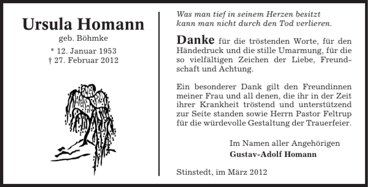 <p>Ursula Homann<br />geb. Böhmke<br />* 12. Januar 1953<br />† 27. Februar 2012</p><p>Was man tief in seinem Herzen besitzt<br />kann man nicht durch den Tod verlieren.</p><p>Danke</p><p>für die tröstenden Worte, für den<br />Händedruck und die stille Umarmung, für die<br />so vielfältigen Zeichen der Liebe, Freundschaft und Achtung.<br />Ein besonderer Dank gilt den Freundinnen<br />meiner Frau und all denen, die ihr in der Zeit<br />ihrer Krankheit tröstend und unterstützend<br />zur Seite standen sowie Herrn Pastor Feltrup<br />für die würdevolle Gestaltung der Trauerfeier.<br />Im Namen aller Angehörigen<br />Gustav-Adolf Homann<br />Stinstedt, im März 2012</p>