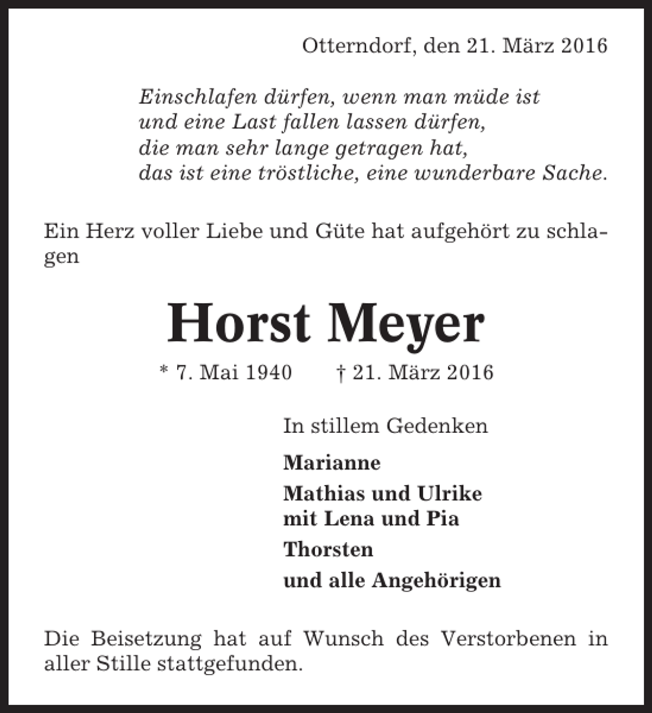 <p>Otterndorf, den 21. März 2016<br />Einschlafen dürfen, wenn man müde ist<br />und eine Last fallen lassen dürfen,<br />die man sehr lange getragen hat,<br />das ist eine tröstliche, eine wunderbare Sache.<br />Ein Herz voller Liebe und Güte hat aufgehört zu schlagen</p><p>Horst Meyer<br />* 7. Mai 1940</p><p>† 21. März 2016</p><p>In stillem Gedenken<br />Marianne<br />Mathias und Ulrike<br />mit Lena und Pia<br />Thorsten<br />und alle Angehörigen<br />Die Beisetzung hat auf Wunsch des Verstorbenen in<br />aller Stille stattgefunden.</p>