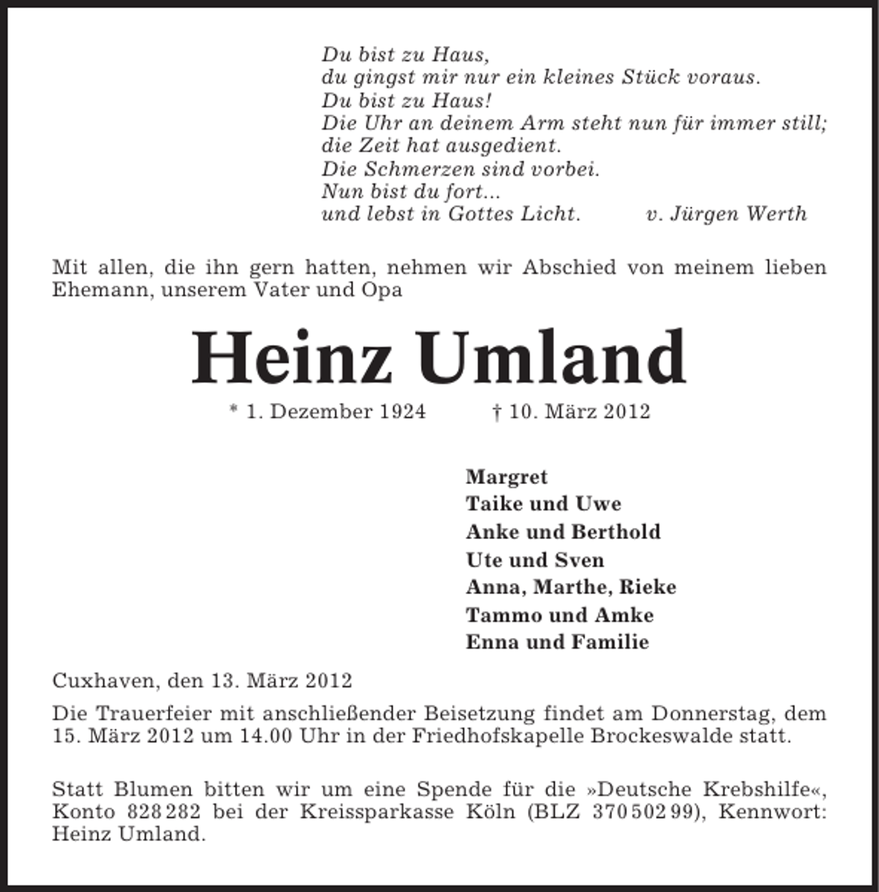 <p>Du bist zu Haus,<br />du gingst mir nur ein kleines Stück voraus.<br />Du bist zu Haus!<br />Die Uhr an deinem Arm steht nun für immer still;<br />die Zeit hat ausgedient.<br />Die Schmerzen sind vorbei.<br />Nun bist du fort...<br />und lebst in Gottes Licht.<br />v. Jürgen Werth<br />Mit allen, die ihn gern hatten, nehmen wir Abschied von meinem lieben<br />Ehemann, unserem Vater und Opa</p><p>Heinz Umland<br />* 1. Dezember 1924</p><p>† 10. März 2012<br />Margret<br />Taike und Uwe<br />Anke und Berthold<br />Ute und Sven<br />Anna, Marthe, Rieke<br />Tammo und Amke<br />Enna und Familie</p><p>Cuxhaven, den 13. März 2012<br />Die Trauerfeier mit anschließender Beisetzung findet am Donnerstag, dem<br />15. März 2012 um 14.00 Uhr in der Friedhofskapelle Brockeswalde statt.<br />Statt Blumen bitten wir um eine Spende für die »Deutsche Krebshilfe«,<br />Konto 82 bei der Kreissparkasse Köln (BLZ 370 502 99), Kennwort:<br />Heinz Umland.</p>