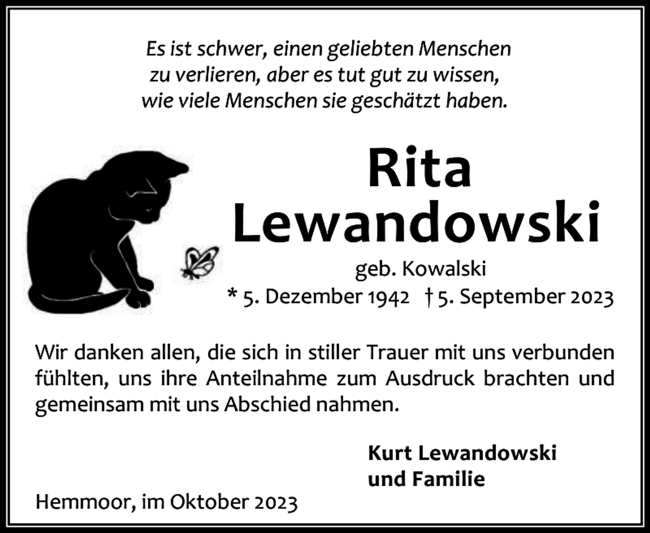 <p>Es ist schwer, einen geliebten Menschen<br />zu verlieren, aber es tut gut zu wissen,<br />wie viele Menschen sie geschätzt haben.</p><p>Rita<br />Lewandowski</p><p>geb. Kowalski<br />* 5. Dezember 1942 † 5. September 2023<br />Wir danken allen, die sich in stiller Trauer mit uns verbunden<br />fühlten, uns ihre Anteilnahme zum Ausdruck brachten und<br />gemeinsam mit uns Abschied nahmen.</p><p>Hemmoor, im Oktober 2023</p><p>Kurt Lewandowski<br />und Familie</p>