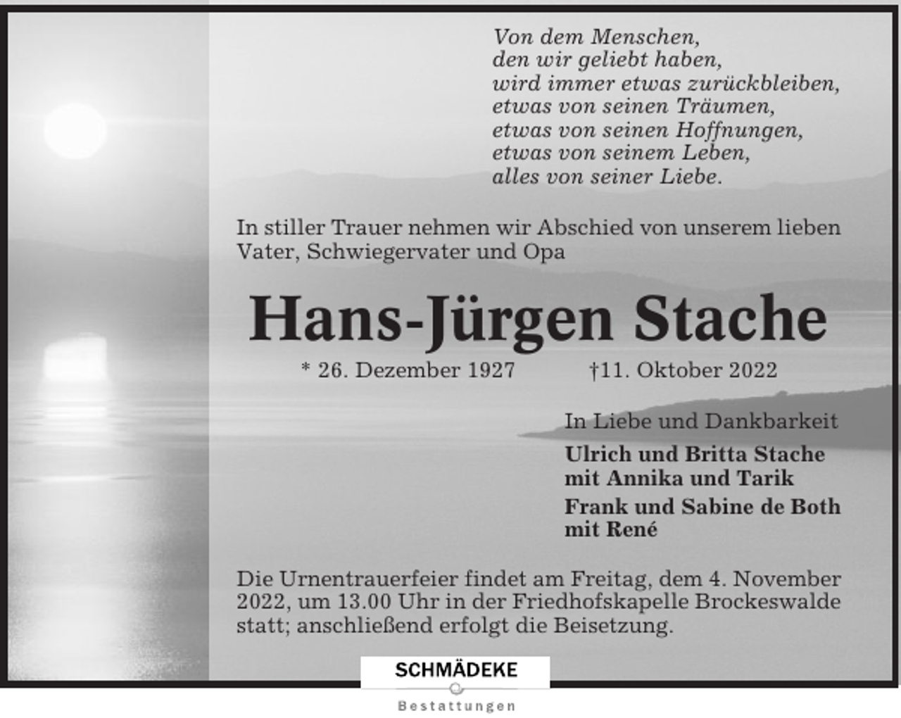 <p>Von dem Menschen,<br />den wir geliebt haben,<br />wird immer etwas zurückbleiben,<br />etwas von seinen Träumen,<br />etwas von seinen Hoffnungen,<br />etwas von seinem Leben,<br />alles von seiner Liebe.<br />In stiller Trauer nehmen wir Abschied von unserem lieben<br />Vater, Schwiegervater und Opa</p><p>Hans-Jürgen Stache<br />* 26. Dezember 1927</p><p>†11. Oktober 2022<br />In Liebe und Dankbarkeit<br />Ulrich und Britta Stache<br />mit Annika und Tarik<br />Frank und Sabine de Both<br />mit René</p><p>Die Urnentrauerfeier findet am Freitag, dem 4. November<br />2022, um 13.00 Uhr in der Friedhofskapelle Brockeswalde<br />statt; anschließend erfolgt die Beisetzung.</p>