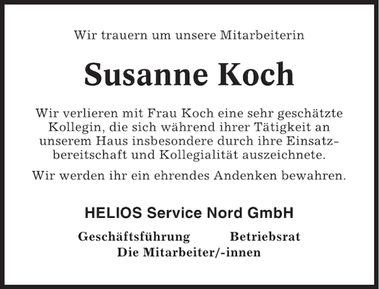 <p>Wir trauern um unsere Mitarbeiterin</p><p>Susanne Koch<br />Wir verlieren mit Frau Koch eine sehr geschätzte<br />Kollegin, die sich während ihrer Tätigkeit an<br />unserem Haus insbesondere durch ihre Einsatzbereitschaft und Kollegialität auszeichnete.<br />Wir werden ihr ein ehrendes Andenken bewahren.</p><p>HELIOS Service Nord GmbH<br />Geschäftsführung<br />Betriebsrat<br />Die Mitarbeiter/-innen</p>