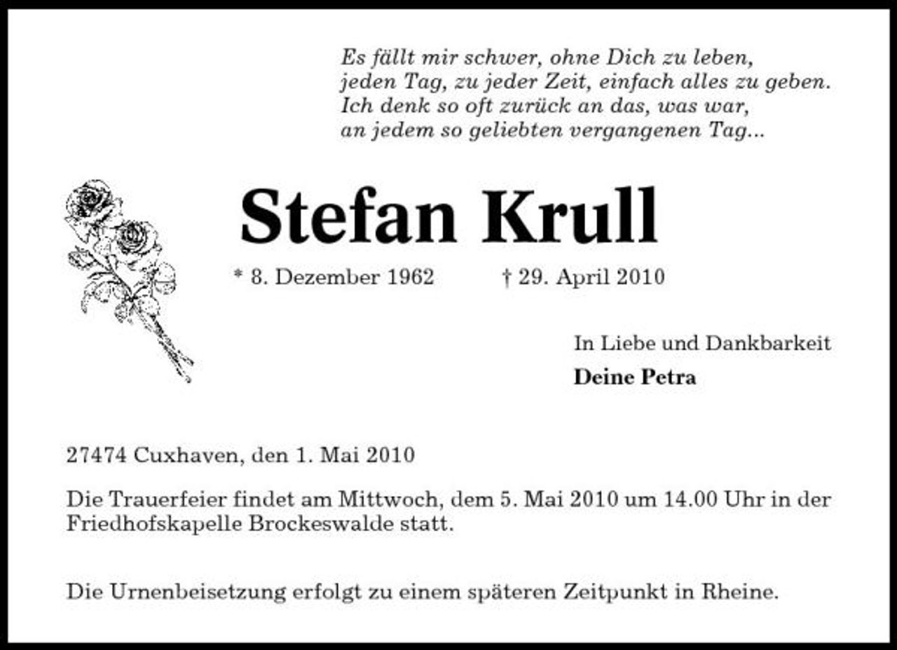 <p>Es fällt mir schwer, ohne Dich zu leben, jeden Tag, zu jeder Zeit, einfach alles zu geben. Ich denk so oft zurück an das, was war, an jedem so geliebten vergangenen Tag...</p><p>Stefan Krull<br />* 8. Dezember 1962 † 29. April 2010<br />In Liebe und Dankbarkeit</p><p>Deine Petra</p><p>27474 Cuxhaven, den 1. Mai 2010 Die Trauerfeier findet am Mittwoch, dem 5. Mai 2010 um 14.00 Uhr in der Friedhofskapelle Brockeswalde statt. Die Urnenbeisetzung erfolgt zu einem späteren Zeitpunkt in Rheine.</p>