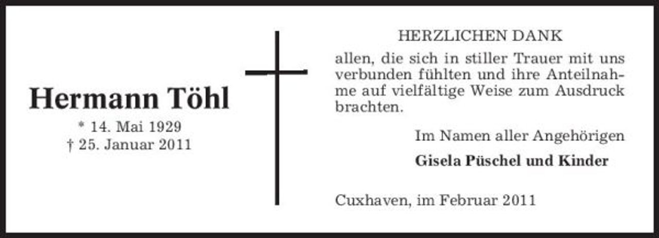 <p>Hermann Töhl<br />* 14. Mai 1929 † 25. Januar 2011</p><p>HERZLICHEN DANK allen, die sich in stiller Trauer mit uns verbunden fühlten und ihre Anteilnahme auf vielfältige Weise zum Ausdruck brachten. Im Namen aller Angehörigen Gisela Püschel und Kinder Cuxhaven, im Februar 2011</p>