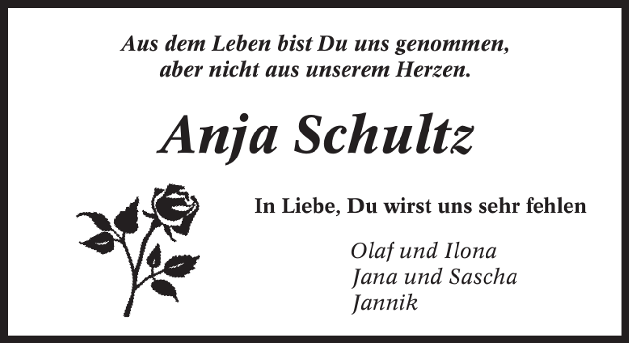 <p>Aus dem Leben bist Du uns genommen,<br />aber nicht aus unserem Herzen.</p><p>Anja Schultz<br />In Liebe, Du wirst uns sehr fehlen<br />Olaf und Ilona<br />Jana und Sascha<br />Jannik</p>