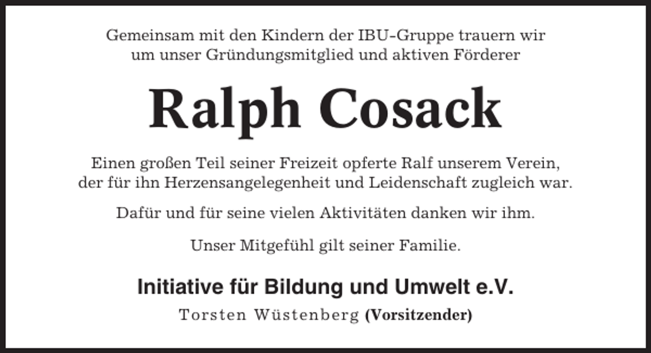 <p>Gemeinsam mit den Kindern der IBU-Gruppe trauern wir<br />um unser Gründungsmitglied und aktiven Förderer</p><p>Ralph Cosack<br />Einen großen Teil seiner Freizeit opferte Ralf unserem Verein,<br />der für ihn Herzensangelegenheit und Leidenschaft zugleich war.<br />Dafür und für seine vielen Aktivitäten danken wir ihm.<br />Unser Mitgefühl gilt seiner Familie.</p><p>Initiative für Bildung und Umwelt e.V.<br />Tors ten Wüs tenberg (Vorsitzender)</p>