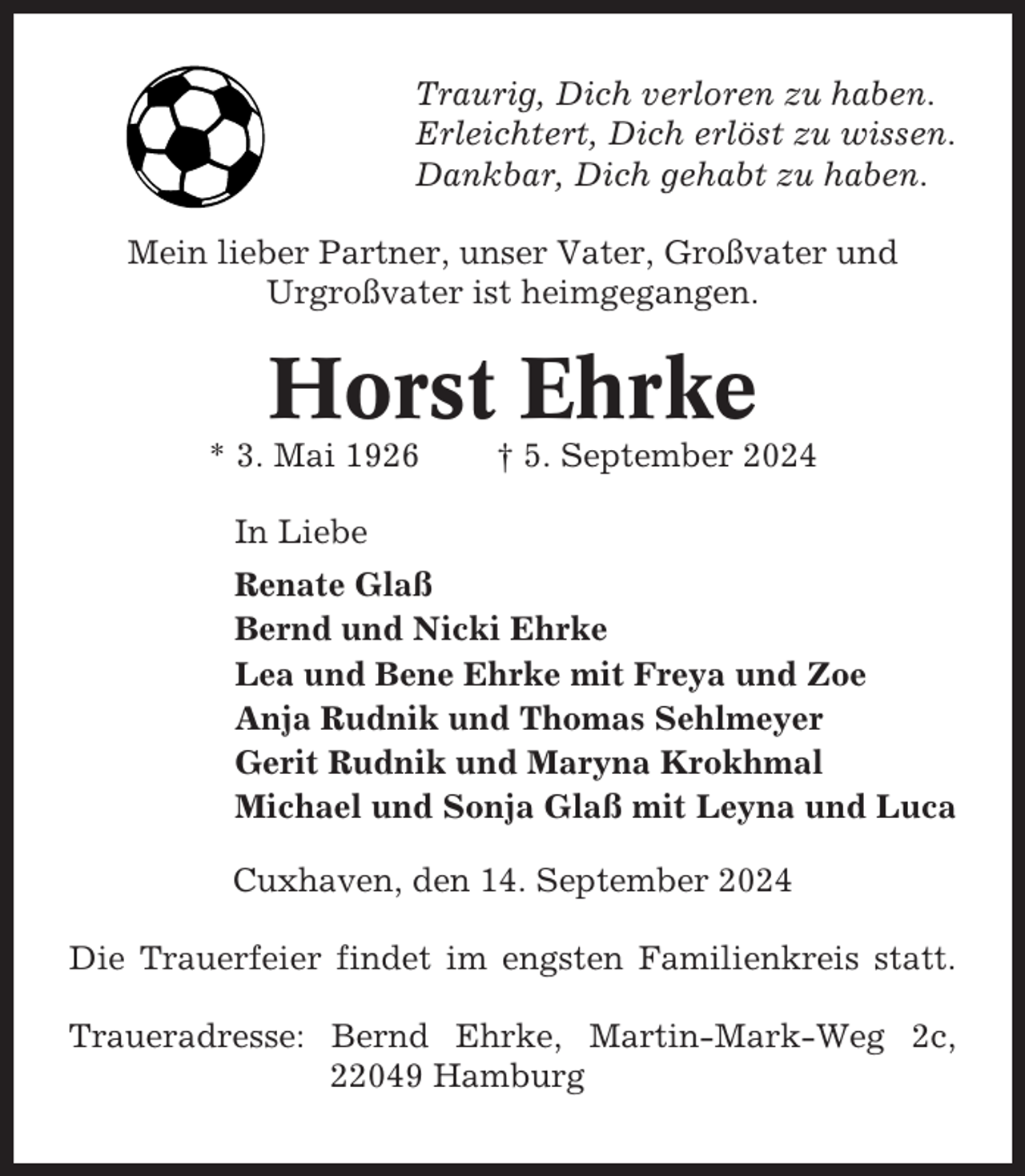 <p>Traurig, Dich verloren zu haben.<br />Erleichtert, Dich erlöst zu wissen.<br />Dankbar, Dich gehabt zu haben.<br />Mein lieber Partner, unser Vater, Großvater und<br />Urgroßvater ist heimgegangen.</p><p>Horst Ehrke<br />* 3. Mai 1926</p><p>† 5. September 2024</p><p>In Liebe<br />Renate Glaß<br />Bernd und Nicki Ehrke<br />Lea und Bene Ehrke mit Freya und Zoe<br />Anja Rudnik und Thomas Sehlmeyer<br />Gerit Rudnik und Maryna Krokhmal<br />Michael und Sonja Glaß mit Leyna und Luca<br />Cuxhaven, den 14. September 2024<br />Die Trauerfeier findet im engsten Familienkreis statt.<br />Traueradresse: Bernd Ehrke, Martin-Mark-Weg 2c,<br />22049 Hamburg</p>