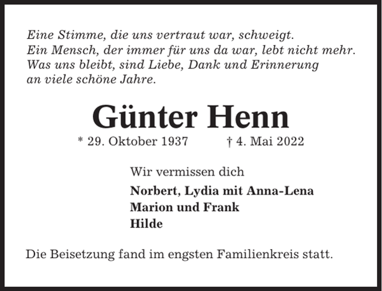 <p>Eine Stimme, die uns vertraut war, schweigt.<br />Ein Mensch, der immer für uns da war, lebt nicht mehr.<br />Was uns bleibt, sind Liebe, Dank und Erinnerung<br />an viele schöne Jahre.</p><p>Günter Henn<br />* 29. Oktober 1937</p><p>† 4. Mai 2022</p><p>Wir vermissen dich<br />Norbert, Lydia mit Anna-Lena<br />Marion und Frank<br />Hilde<br />Die Beisetzung fand im engsten Familienkreis statt.</p>