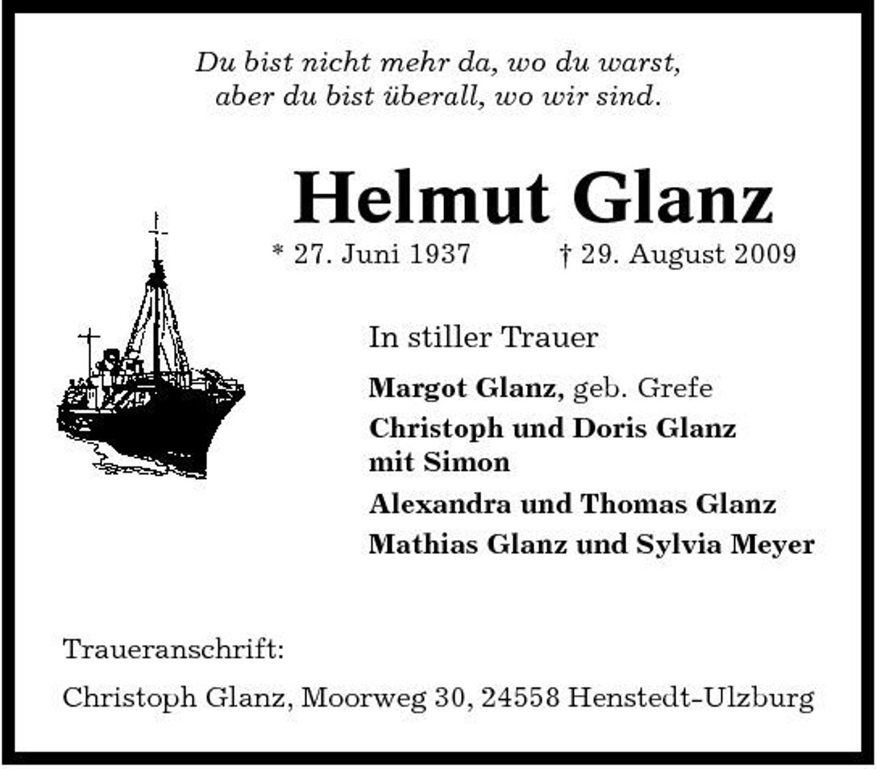 <p>Du bist nicht mehr da, wo du warst, aber du bist überall, wo wir sind.</p><p>Helmut Glanz<br />* 27. Juni 1937 † 29. August 2009</p><p>In stiller Trauer<br />Margot Glanz, geb. Grefe Christoph und Doris Glanz mit Simon Alexandra und Thomas Glanz Mathias Glanz und Sylvia Meyer</p><p>Traueranschrift: Christoph Glanz, Moorweg 30, 24558 Henstedt-Ulzburg</p>