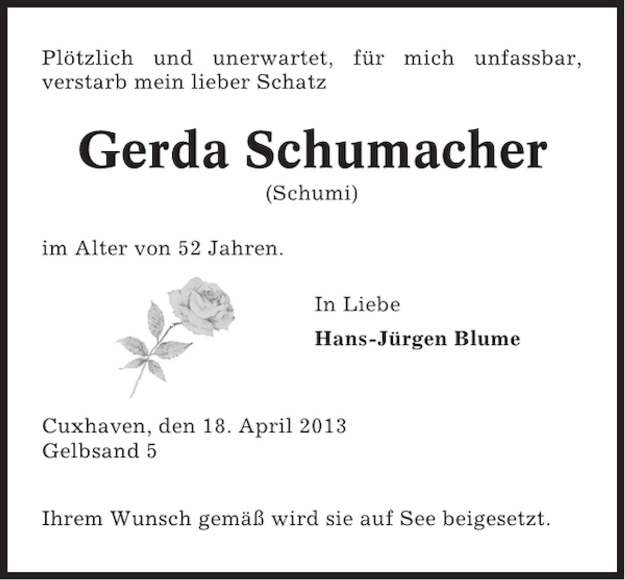 <p>Plötzlich und unerwartet, für mich unfassbar,<br />verstarb mein lieber Schatz</p><p>Gerda Schumacher<br />(Schumi)<br />im Alter von 52 Jahren.<br />In Liebe<br />Hans-Jürgen Blume</p><p>Cuxhaven, den 18. April 2013<br />Gelbsand 5<br />Ihrem Wunsch gemäß wird sie auf See beigesetzt.</p>