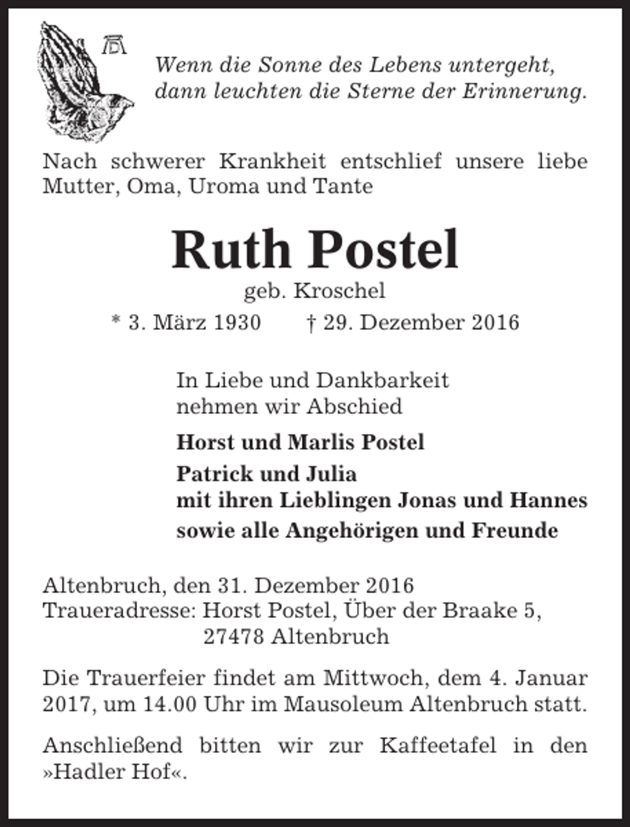 <p>Wenn die Sonne des Lebens untergeht,<br />dann leuchten die Sterne der Erinnerung.<br />Nach schwerer Krankheit entschlief unsere liebe<br />Mutter, Oma, Uroma und Tante</p><p>Ruth Postel<br />geb. Kroschel<br />* 3. März 1930<br />† 29. Dezember 2016<br />In Liebe und Dankbarkeit<br />nehmen wir Abschied<br />Horst und Marlis Postel<br />Patrick und Julia<br />mit ihren Lieblingen Jonas und Hannes<br />sowie alle Angehörigen und Freunde<br />Altenbruch, den 31. Dezember 2016<br />Traueradresse: Horst Postel, Über der Braake 5,<br />27478 Altenbruch<br />Die Trauerfeier findet am Mittwoch, dem 4. Januar<br />2017, um 14.00 Uhr im Mausoleum Altenbruch statt.<br />Anschließend bitten wir zur Kaffeetafel in den<br />»Hadler Hof«.</p>