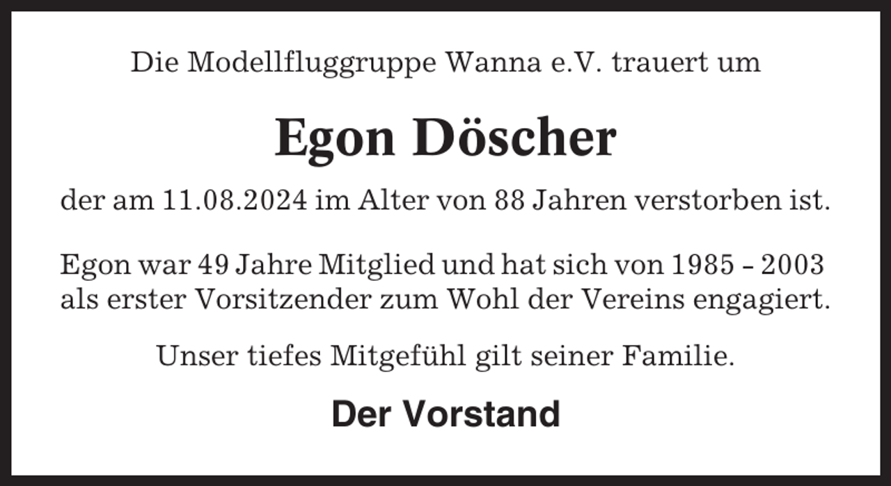 <p>Die Modellfluggruppe Wanna e.V. trauert um</p><p>Egon Döscher<br />der am 11.08.2024 im Alter von 88 Jahren verstorben ist.<br />Egon war 49 Jahre Mitglied und hat sich von 1985 - 2003<br />als erster Vorsitzender zum Wohl der Vereins engagiert.<br />Unser tiefes Mitgefühl gilt seiner Familie.</p><p>Der Vorstand</p>