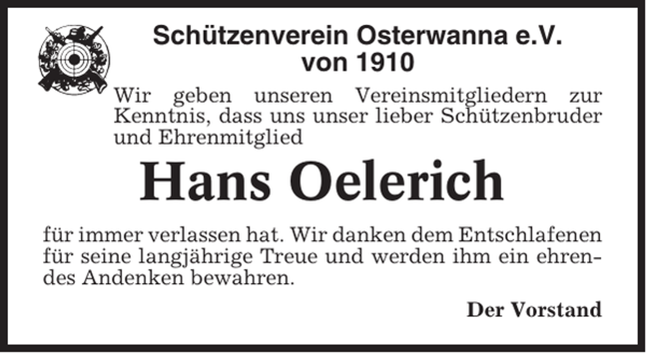 <p>Schützenverein Osterwanna e.V.<br />von 1910<br />Wir geben unseren Vereinsmitgliedern zur<br />Kenntnis, dass uns unser lieber Schützenbruder<br />und Ehrenmitglied</p><p>Hans Oelerich<br />für immer verlassen hat. Wir danken dem Entschlafenen<br />für seine langjährige Treue und werden ihm ein ehrendes Andenken bewahren.<br />Der Vorstand</p>