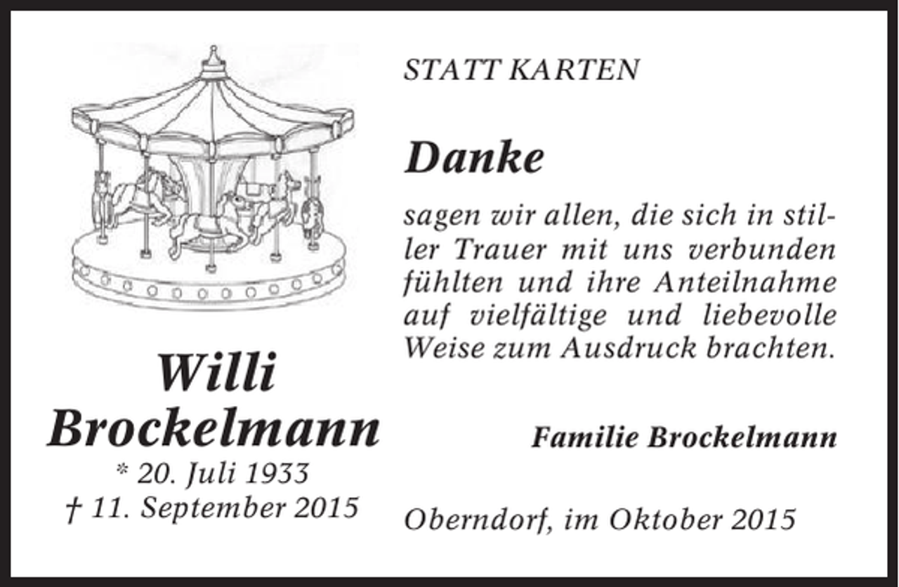 <p>STATT KARTEN</p><p>Danke</p><p>Willi<br />Brockelmann<br />* 20. Juli 1933<br />† 11. September 2015</p><p>sagen wir allen, die sich in stiller Trauer mit uns verbunden<br />fühlten und ihre Anteilnahme<br />auf vielfältige und liebevolle<br />Weise zum Ausdruck brachten.<br />Familie Brockelmann<br />Oberndorf, im Oktober 2015</p>