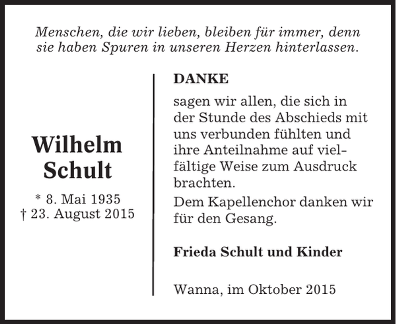 <p>Menschen, die wir lieben, bleiben für immer, denn<br />sie haben Spuren in unseren Herzen hinterlassen.<br />DANKE</p><p>Wilhelm<br />Schult<br />* 8. Mai 1935<br />† 23. August 2015</p><p>sagen wir allen, die sich in<br />der Stunde des Abschieds mit<br />uns verbunden fühlten und<br />ihre Anteilnahme auf vielfältige Weise zum Ausdruck<br />brachten.<br />Dem Kapellenchor danken wir<br />für den Gesang.<br />Frieda Schult und Kinder<br />Wanna, im Oktober 2015</p>