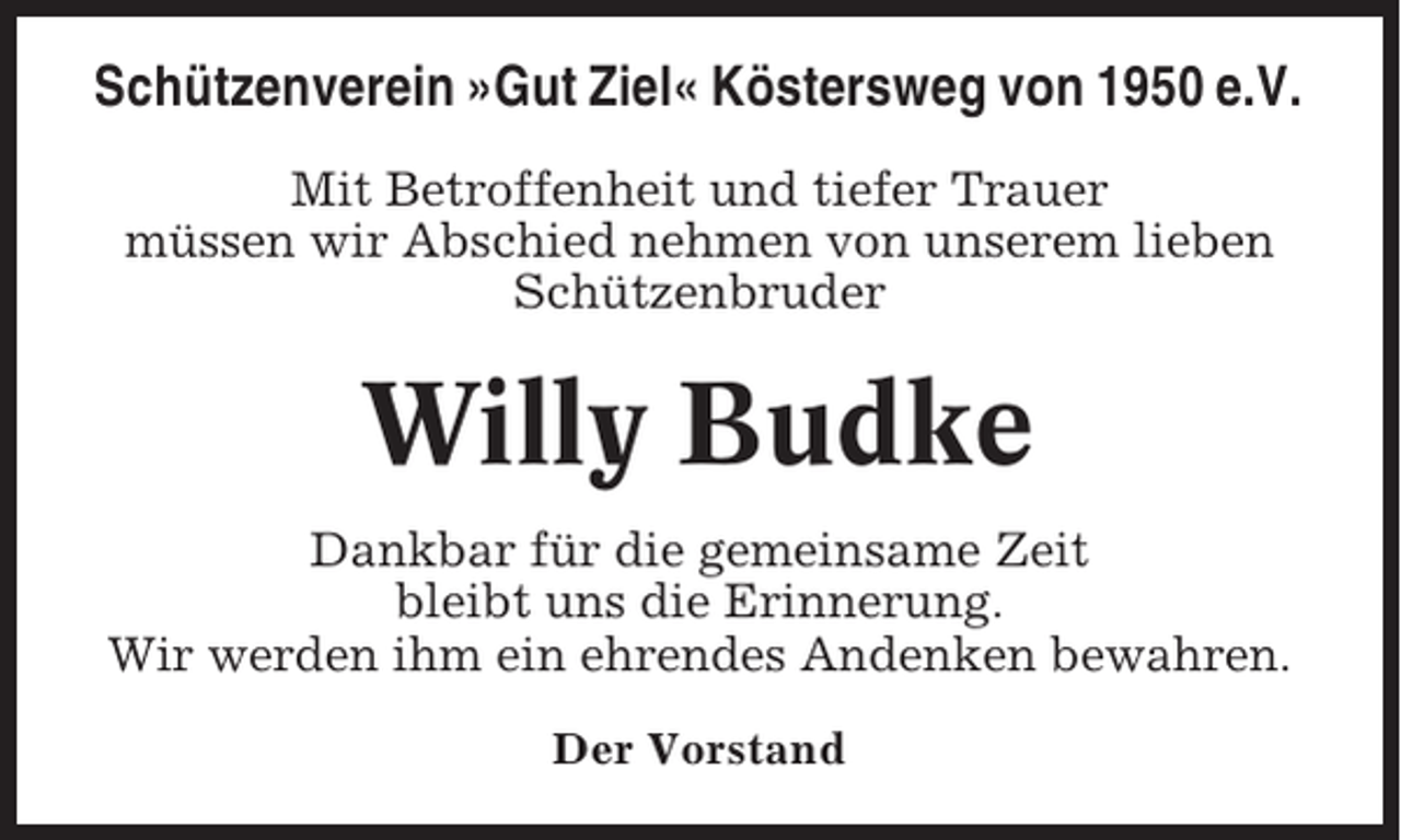 <p>Schützenverein »Gut Ziel« Köstersweg von 1950 e.V.<br />Mit Betroffenheit und tiefer Trauer<br />müssen wir Abschied nehmen von unserem lieben<br />Schützenbruder</p><p>Willy Budke<br />Dankbar für die gemeinsame Zeit<br />bleibt uns die Erinnerung.<br />Wir werden ihm ein ehrendes Andenken bewahren.<br />Der Vorstand</p>