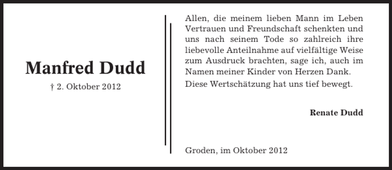<p>Manfred Dudd<br />† 2. Oktober 2012</p><p>Allen, die meinem lieben Mann im Leben<br />Vertrauen und Freundschaft schenkten und<br />uns nach seinem Tode so zahlreich ihre<br />liebevolle Anteilnahme auf vielfältige Weise<br />zum Ausdruck brachten, sage ich, auch im<br />Namen meiner Kinder von Herzen Dank.<br />Diese Wertschätzung hat uns tief bewegt.<br />Renate Dudd</p><p>Groden, im Oktober 2012</p>