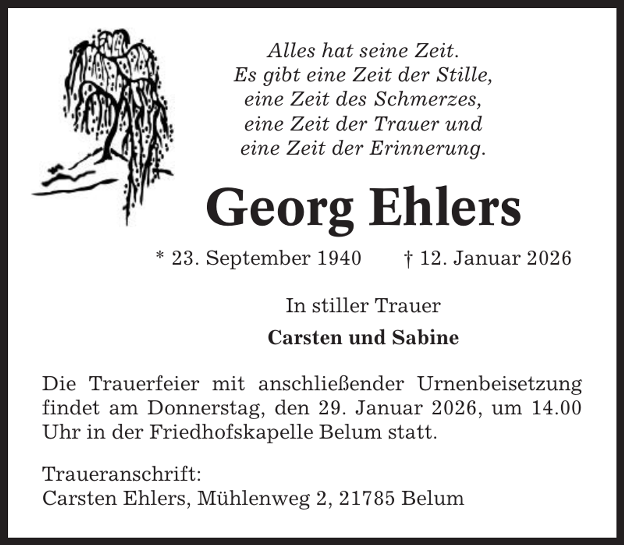 <p>Alles hat seine Zeit.<br />Es gibt eine Zeit der Stille,<br />eine Zeit des Schmerzes,<br />eine Zeit der Trauer und<br />eine Zeit der Erinnerung.</p><p>Georg Ehlers<br />* 23. September 1940</p><p>† 12. Januar 2026</p><p>In stiller Trauer<br />Carsten und Sabine<br />Die Trauerfeier mit anschließender Urnenbeisetzung<br />findet am Donnerstag, den 29. Januar 2026, um 14.00<br />Uhr in der Friedhofskapelle Belum statt.<br />Traueranschrift:<br />Carsten Ehlers, Mühlenweg 2, 21785 Belum</p>