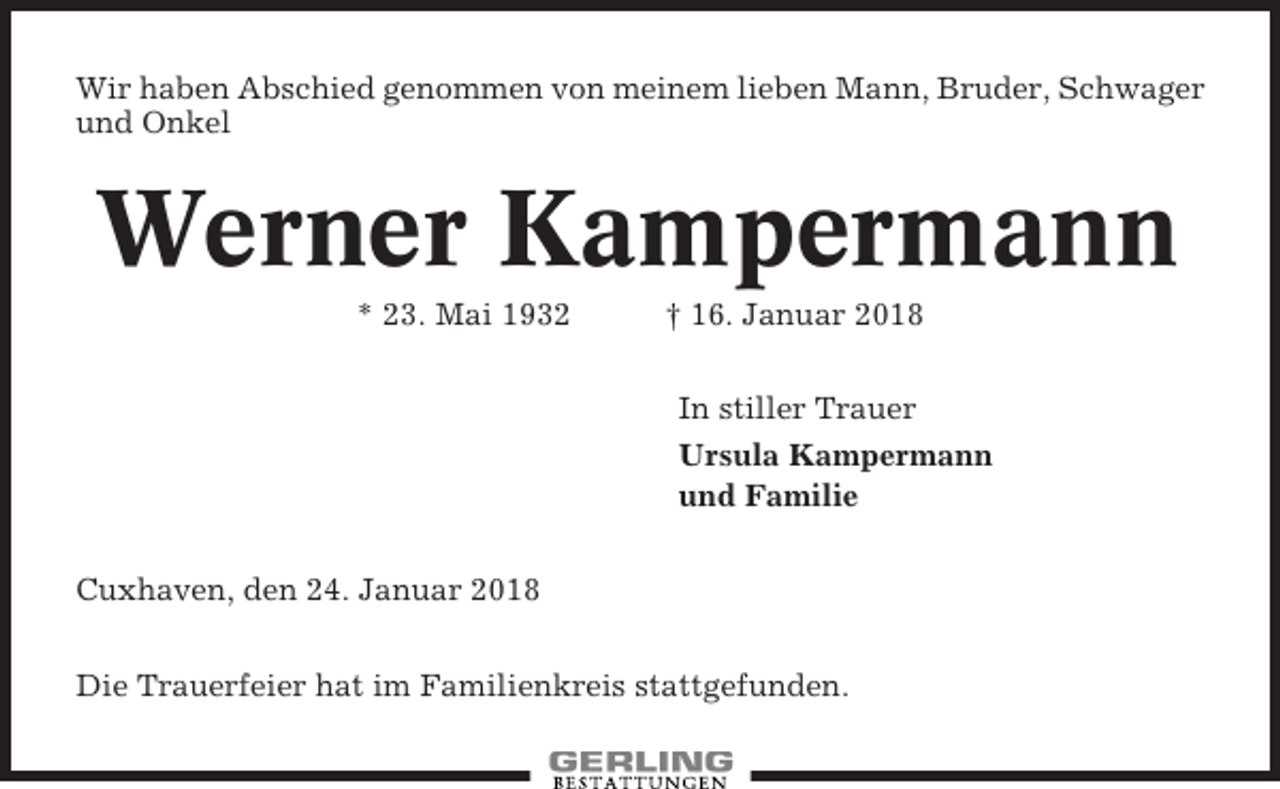 <p>Wir haben Abschied genommen von meinem lieben Mann, Bruder, Schwager<br />und Onkel</p><p>Werner Kampermann<br />* 23. Mai 1932</p><p>† 16. Januar 2018<br />In stiller Trauer<br />Ursula Kampermann<br />und Familie</p><p>Cuxhaven, den 24. Januar 2018<br />Die Trauerfeier hat im Familienkreis stattgefunden.</p>