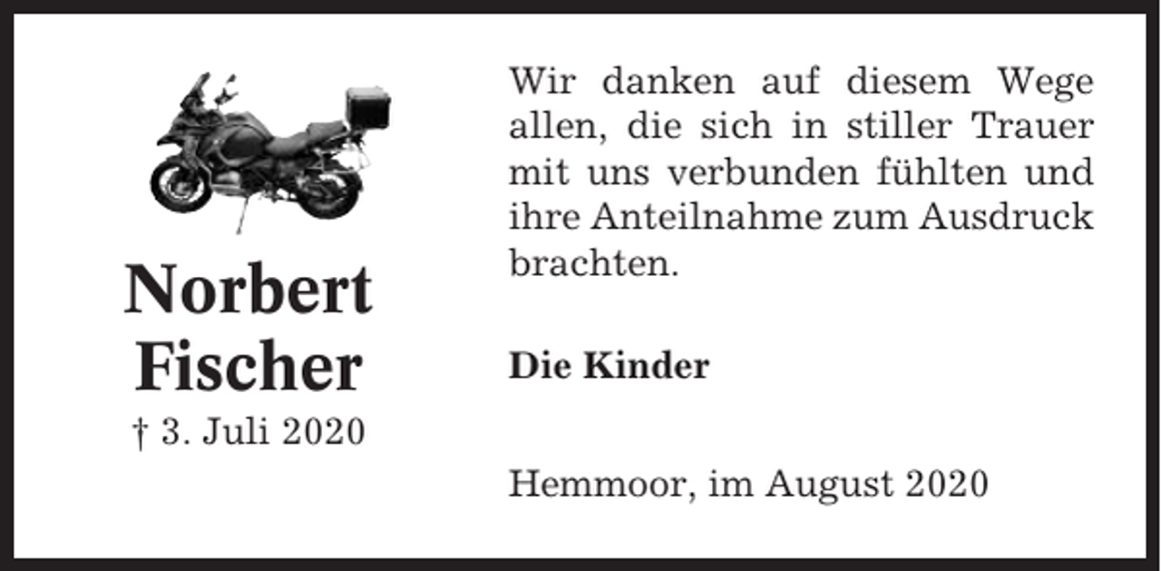 <p>Norbert<br />Fischer</p><p>Wir danken auf diesem Wege<br />allen, die sich in stiller Trauer<br />mit uns verbunden fühlten und<br />ihre Anteilnahme zum Ausdruck<br />brachten.<br />Die Kinder</p><p>† 3. Juli 2020<br />Hemmoor, im August 2020</p>