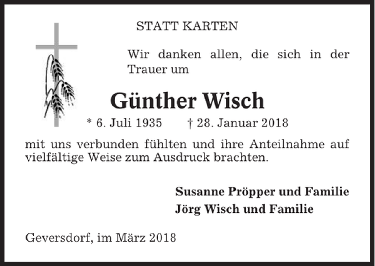 <p>STATT KARTEN<br />Wir danken allen, die sich in der<br />Trauer um</p><p>Günther Wisch<br />* 6. Juli 1935</p><p>† 28. Januar 2018</p><p>mit uns verbunden fühlten und ihre Anteilnahme auf<br />vielfältige Weise zum Ausdruck brachten.<br />Susanne Pröpper und Familie<br />Jörg Wisch und Familie<br />Geversdorf, im März 2018</p>