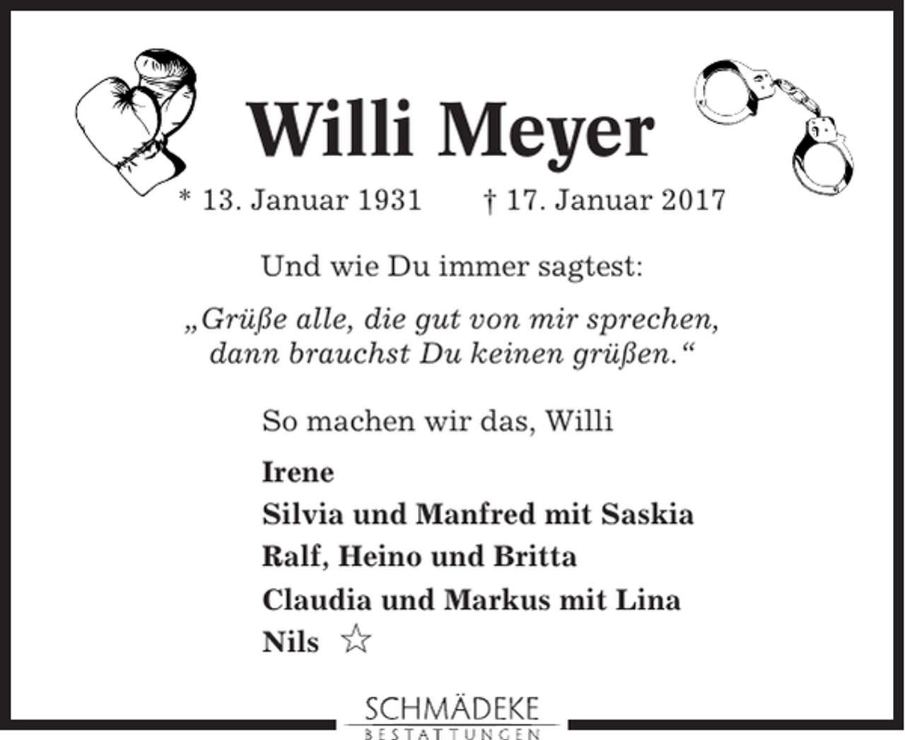 <p>Willi Meyer<br />* 13. Januar 1931</p><p>† 17. Januar 2017</p><p>Und wie Du immer sagtest:<br />„Grüße alle, die gut von mir sprechen,<br />dann brauchst Du keinen grüßen.“<br />So machen wir das, Willi<br />Irene<br />Silvia und Manfred mit Saskia<br />Ralf, Heino und Britta<br />Claudia und Markus mit Lina<br />Nils ✩</p>