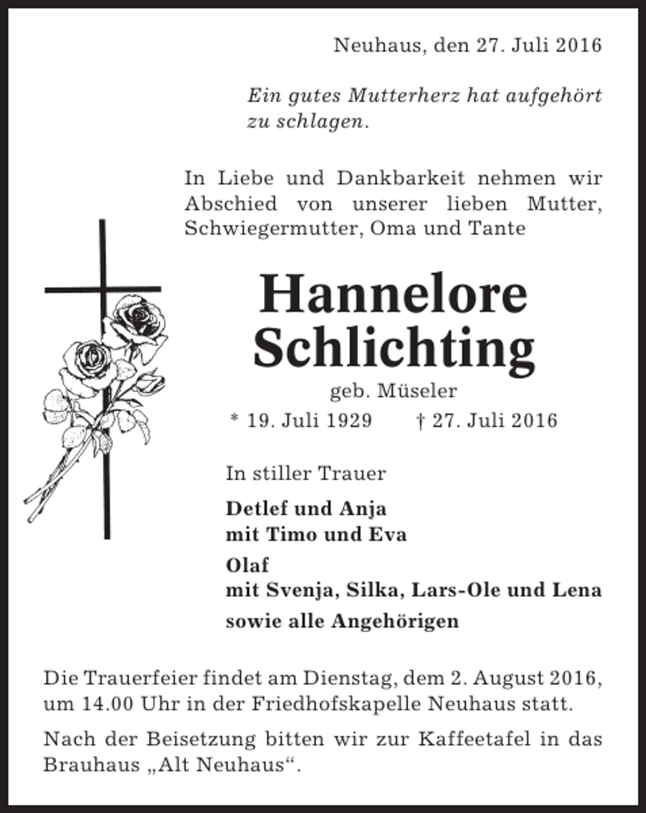 <p>Neuhaus, den 27. Juli 2016<br />Ein gutes Mutterherz hat aufgehört<br />zu schlagen.<br />In Liebe und Dankbarkeit nehmen wir<br />Abschied von unserer lieben Mutter,<br />Schwiegermutter, Oma und Tante</p><p>Hannelore<br />Schlichting<br />geb. Müseler<br />* 19. Juli 1929<br />† 27. Juli 2016<br />In stiller Trauer<br />Detlef und Anja<br />mit Timo und Eva<br />Olaf<br />mit Svenja, Silka, Lars-Ole und Lena<br />sowie alle Angehörigen<br />Die Trauerfeier findet am Dienstag, dem 2. August 2016,<br />um 14.00 Uhr in der Friedhofskapelle Neuhaus statt.<br />Nach der Beisetzung bitten wir zur Kaffeetafel in das<br />Brauhaus „Alt Neuhaus“.</p>