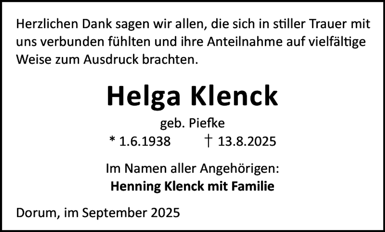 <p>Herzlichen Dank sagen wir allen, die sich in s ller Trauer mit<br />uns verbunden fühlten und ihre Anteilnahme auf vielfäl ge<br />Weise zum Ausdruck brachten.</p><p>Helga Klenck<br />geb. Pie e<br />* 1.6.1938<br />† 13.8.2025</p><p>Im Namen aller Angehörigen:<br />Henning Klenck mit Familie<br />Dorum, im September 2025</p>