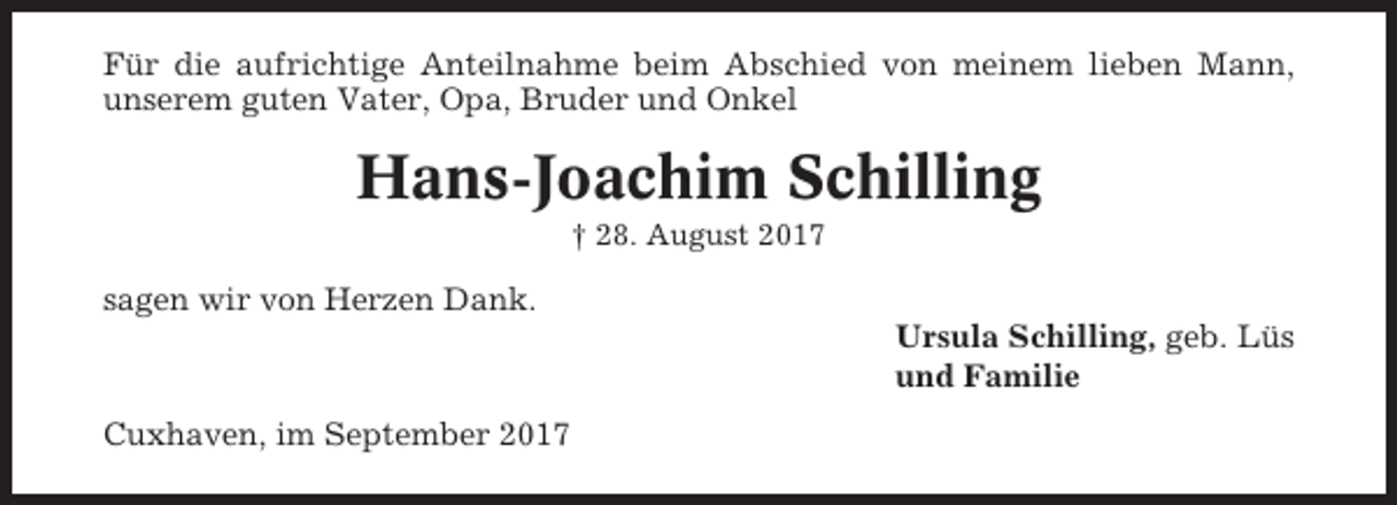 <p>Für die aufrichtige Anteilnahme beim Abschied von meinem lieben Mann,<br />unserem guten Vater, Opa, Bruder und Onkel</p><p>Hans-Joachim Schilling<br />† 28. August 2017</p><p>sagen wir von Herzen Dank.<br />Ursula Schilling, geb. Lüs<br />und Familie<br />Cuxhaven, im September 2017</p>