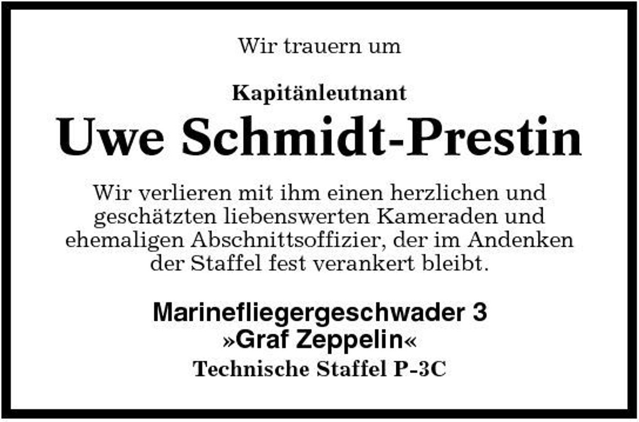 <p>Wir trauern um Kapitänleutnant</p><p>Uwe Schmidt-Prestin<br />Wir verlieren mit ihm einen herzlichen und geschätzten liebenswerten Kameraden und ehemaligen Abschnittsoffizier, der im Andenken der Staffel fest verankert bleibt.</p><p>Marinefliegergeschwader 3 »Graf Zeppelin«<br />Technische Staffel P-3C</p>