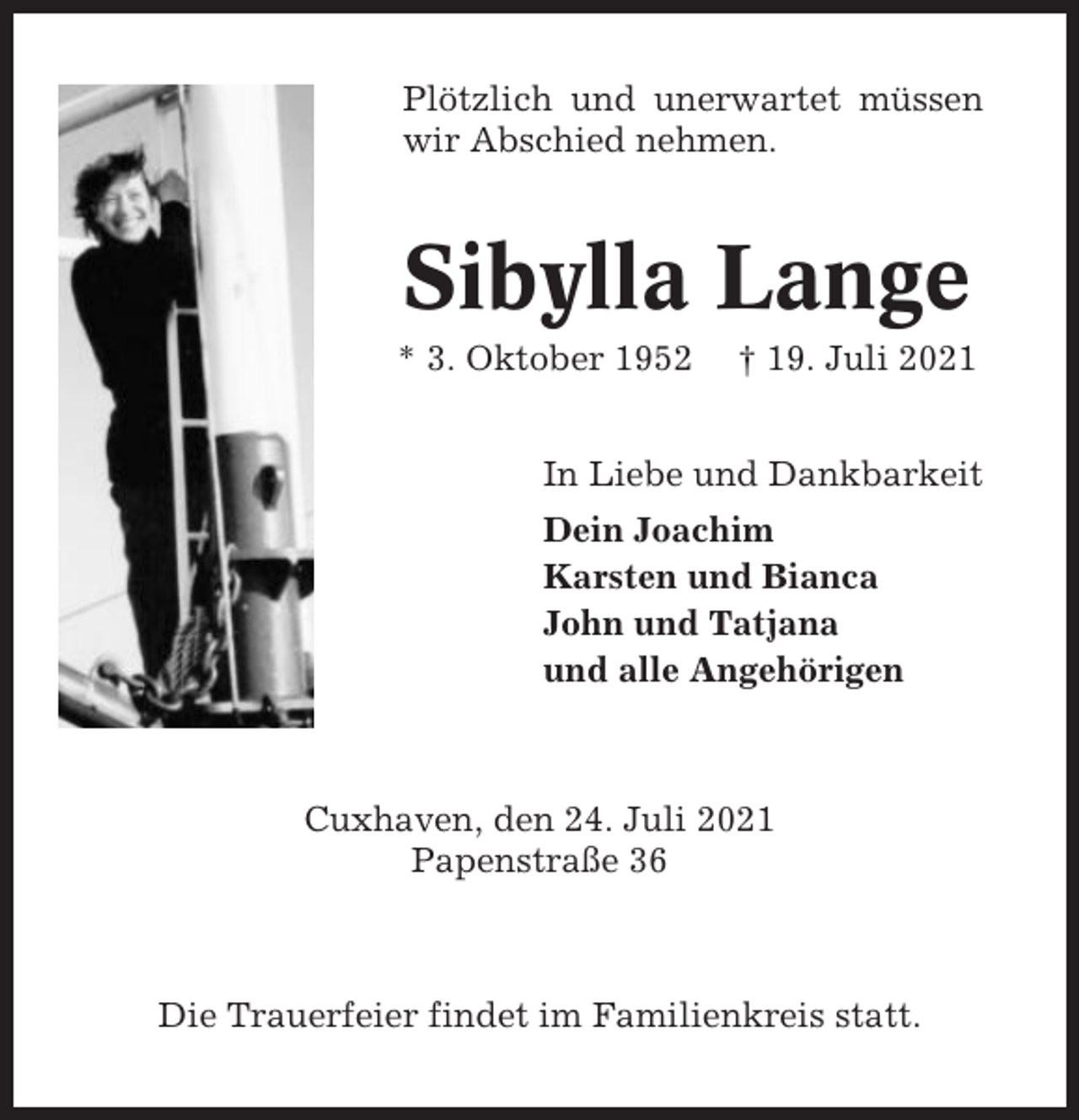 <p>Plötzlich und unerwartet müssen<br />wir Abschied nehmen.</p><p>Sibylla Lange<br />* 3. Oktober 1952</p><p>† 19. Juli 2021</p><p>In Liebe und Dankbarkeit<br />Dein Joachim<br />Karsten und Bianca<br />John und Tatjana<br />und alle Angehörigen</p><p>Cuxhaven, den 24. Juli 2021<br />Papenstraße 36</p><p>Die Trauerfeier findet im Familienkreis statt.</p>