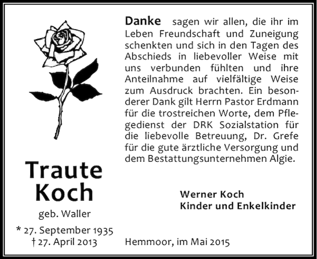 <p>Danke sagen wir allen, die ihr im</p><p>Traute<br />Koch</p><p>geb. Waller<br />* 27. September 1935<br />† 27. April 2013</p><p>Leben Freundschaft und Zuneigung<br />schenkten und sich in den Tagen des<br />Abschieds in liebevoller Weise mit<br />uns verbunden fühlten und ihre<br />Anteilnahme auf vielfältige Weise<br />zum Ausdruck brachten. Ein besonderer Dank gilt Herrn Pastor Erdmann<br />für die trostreichen Worte, dem Pflegedienst der DRK Sozialstation für<br />die liebevolle Betreuung, Dr. Grefe<br />für die gute ärztliche Versorgung und<br />dem Bestattungsunternehmen Algie.<br />Werner Koch<br />Kinder und Enkelkinder</p><p>Hemmoor, im Mai 2015</p>