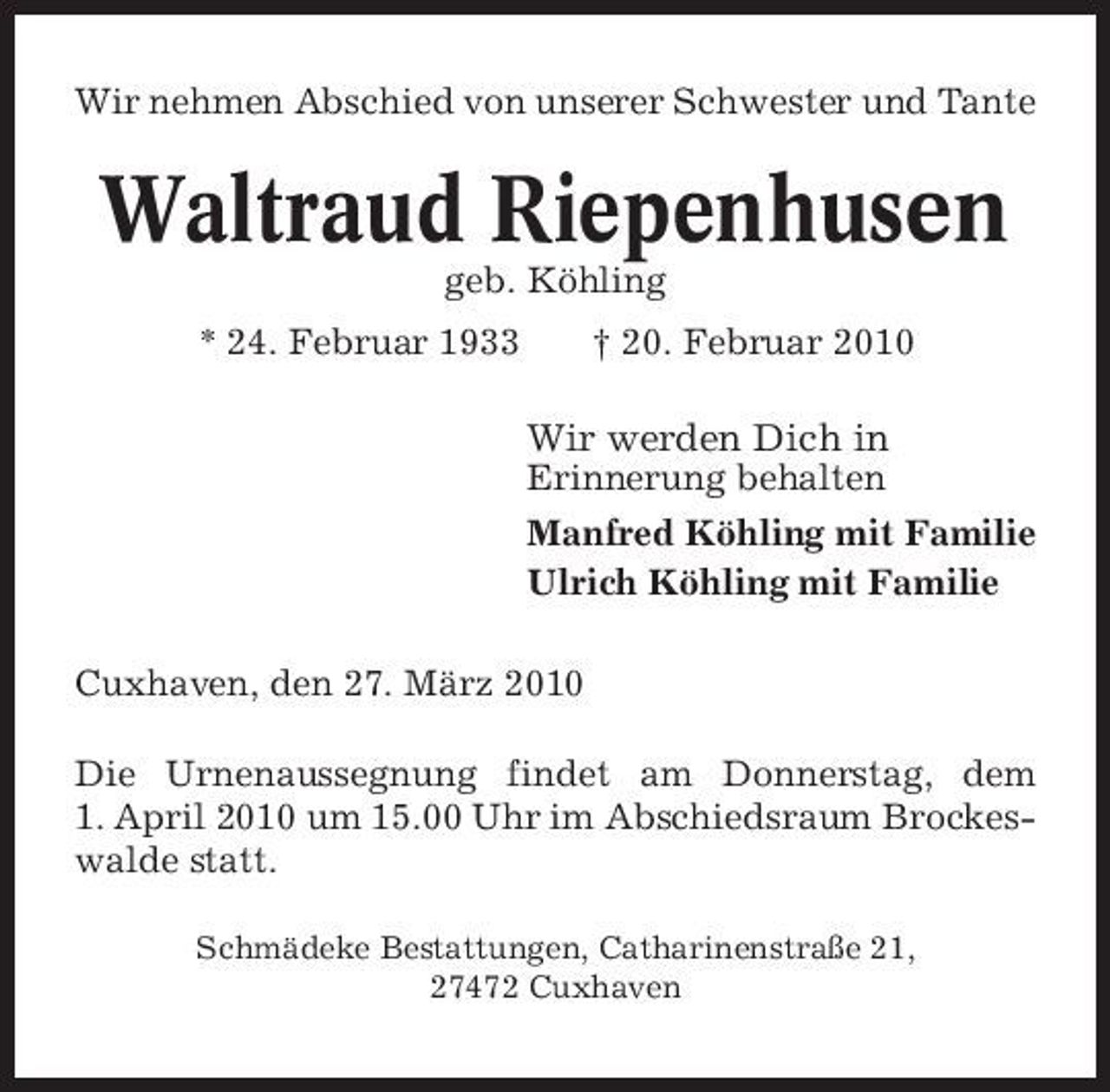 <p>Wir nehmen Abschied von unserer Schwester und Tante</p><p>Waltraud Riepenhusen<br />geb. Köhling * 24. Februar 1933 † 20. Februar 2010</p><p>Wir werden Dich in<br />Erinnerung behalten Manfred Köhling mit Familie Ulrich Köhling mit Familie Cuxhaven, den 27. März 2010 Die Urnenaussegnung findet am Donnerstag, dem 1. April 2010 um 15.00 Uhr im Abschiedsraum Brockeswalde statt.<br />Schmädeke Bestattungen, Catharinenstraße 21, 27472 Cuxhaven</p>