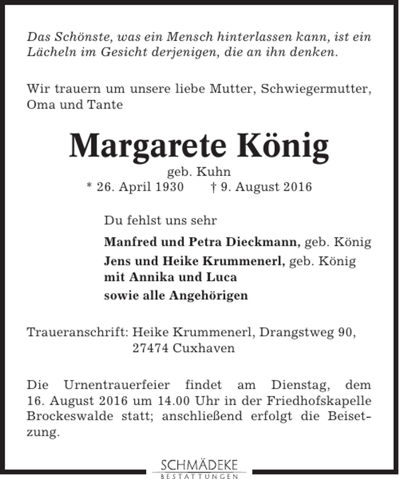<p>Das Schönste, was ein Mensch hinterlassen kann, ist ein<br />Lächeln im Gesicht derjenigen, die an ihn denken.<br />Wir trauern um unsere liebe Mutter, Schwiegermutter,<br />Oma und Tante</p><p>Margarete König<br />geb. Kuhn<br />* 26. April 1930<br />† 9. August 2016<br />Du fehlst uns sehr<br />Manfred und Petra Dieckmann, geb. König<br />Jens und Heike Krummenerl, geb. König<br />mit Annika und Luca<br />sowie alle Angehörigen<br />Traueranschrift: Heike Krummenerl, Drangstweg 90,<br />27474 Cuxhaven<br />Die Urnentrauerfeier findet am Dienstag, dem<br />16. August 2016 um 14.00 Uhr in der Friedhofskapelle<br />Brockeswalde statt; anschließend erfolgt die Beisetzung.</p>