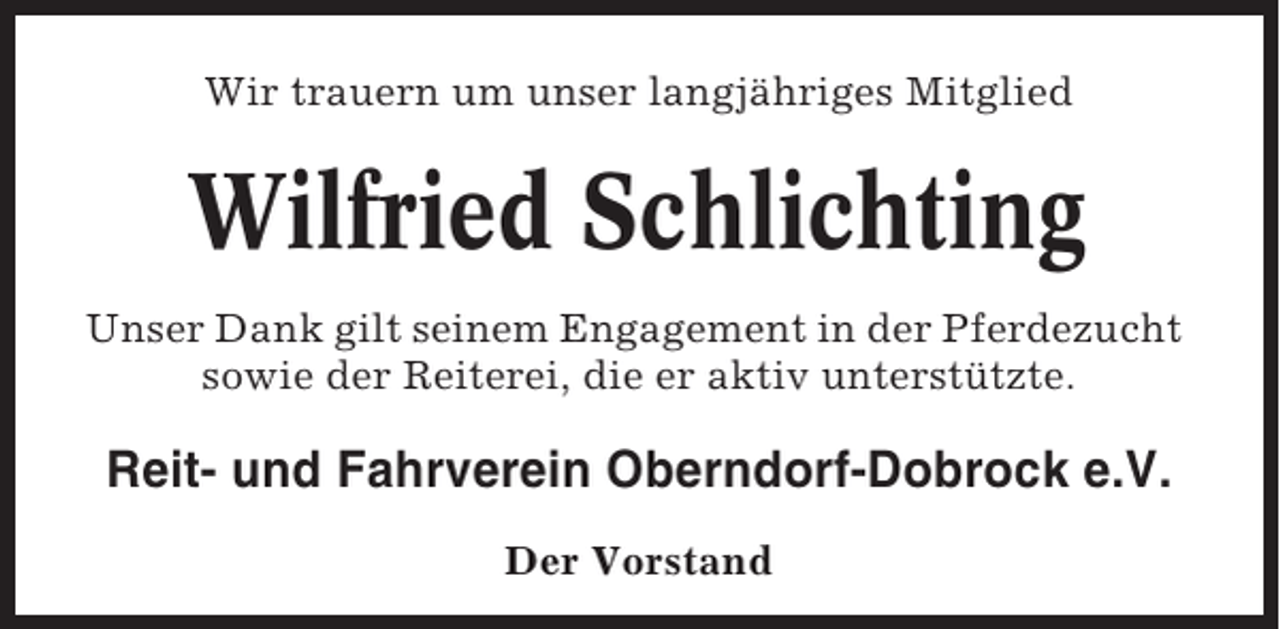 <p>Wir trauern um unser langjähriges Mitglied</p><p>Wilfried Schlichting<br />Unser Dank gilt seinem Engagement in der Pferdezucht<br />sowie der Reiterei, die er aktiv unterstützte.</p><p>Reit- und Fahrverein Oberndorf-Dobrock e.V.<br />Der Vorstand</p>