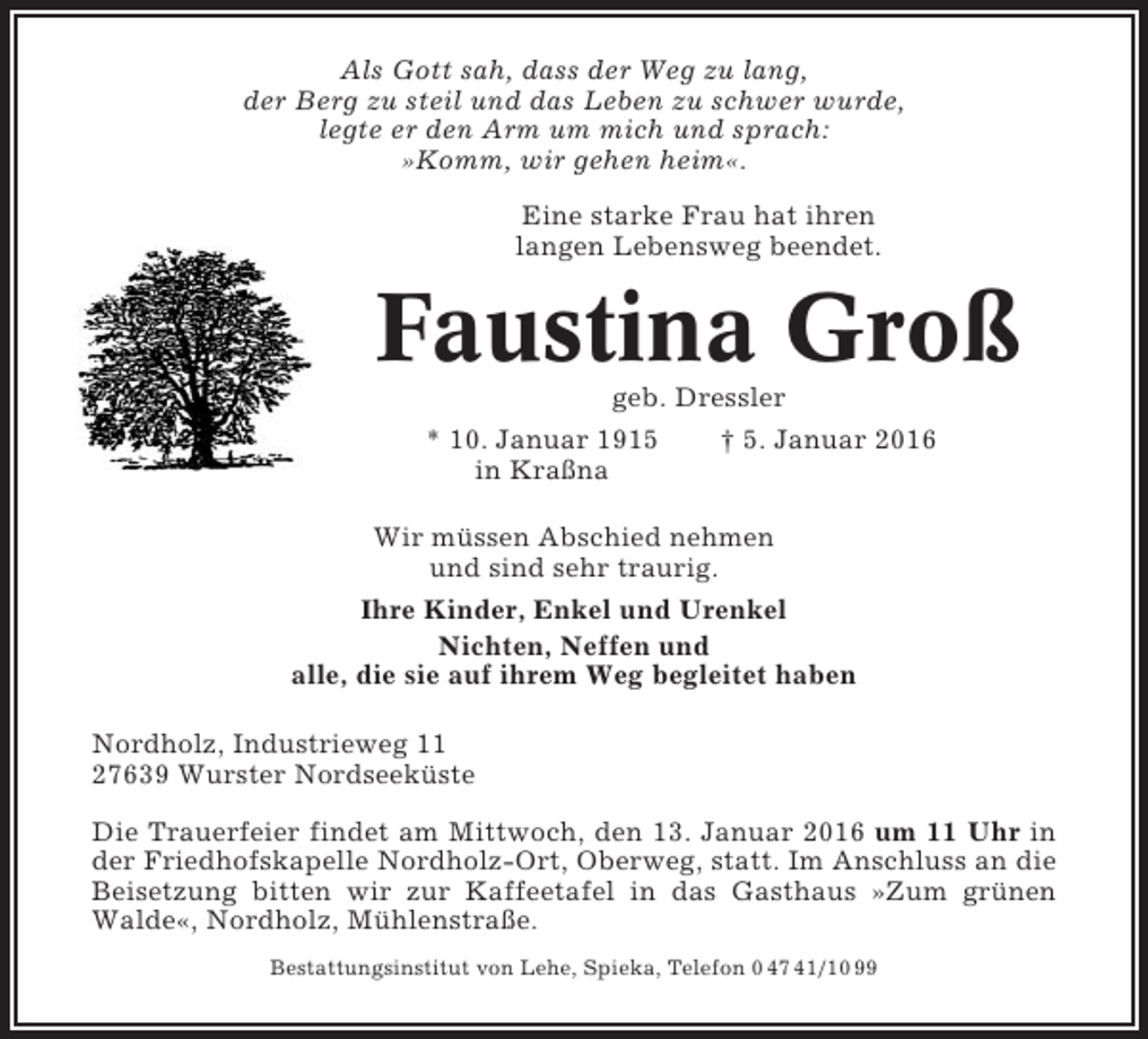 <p>Als Gott sah, dass der Weg zu lang,<br />der Berg zu steil und das Leben zu schwer wurde,<br />legte er den Arm um mich und sprach:<br />»Komm, wir gehen heim«.<br />Eine starke Frau hat ihren<br />langen Lebensweg beendet.</p><p>Faustina Groß<br />geb. Dressler<br />* 10. Januar 1915<br />† 5. Januar 2016<br />in Kraßna<br />Wir müssen Abschied nehmen<br />und sind sehr traurig.<br />Ihre Kinder, Enkel und Urenkel<br />Nichten, Neffen und<br />alle, die sie auf ihrem Weg begleitet haben<br />Nordholz, Industrieweg 11<br />27639 Wurster Nordseeküste<br />Die Trauerfeier findet am Mittwoch, den 13. Januar 2016 um 11 Uhr in<br />der Friedhofskapelle Nordholz-Ort, Oberweg, statt. Im Anschluss an die<br />Beisetzung bitten wir zur Kaffeetafel in das Gasthaus »Zum grünen<br />Walde«, Nordholz, Mühlenstraße.<br />Bestattungsinstitut von Lehe, Spieka, Telefon 0 47 41/10 99</p>