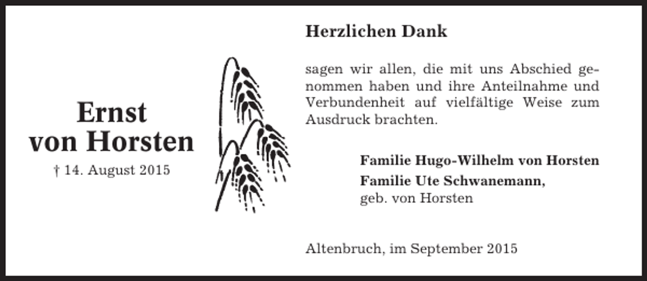 <p>Herzlichen Dank</p><p>Ernst<br />von Horsten<br />† 14. August 2015</p><p>sagen wir allen, die mit uns Abschied genommen haben und ihre Anteilnahme und<br />Verbundenheit auf vielfältige Weise zum<br />Ausdruck brachten.<br />Familie Hugo-Wilhelm von Horsten<br />Familie Ute Schwanemann,<br />geb. von Horsten</p><p>Altenbruch, im September 2015</p>