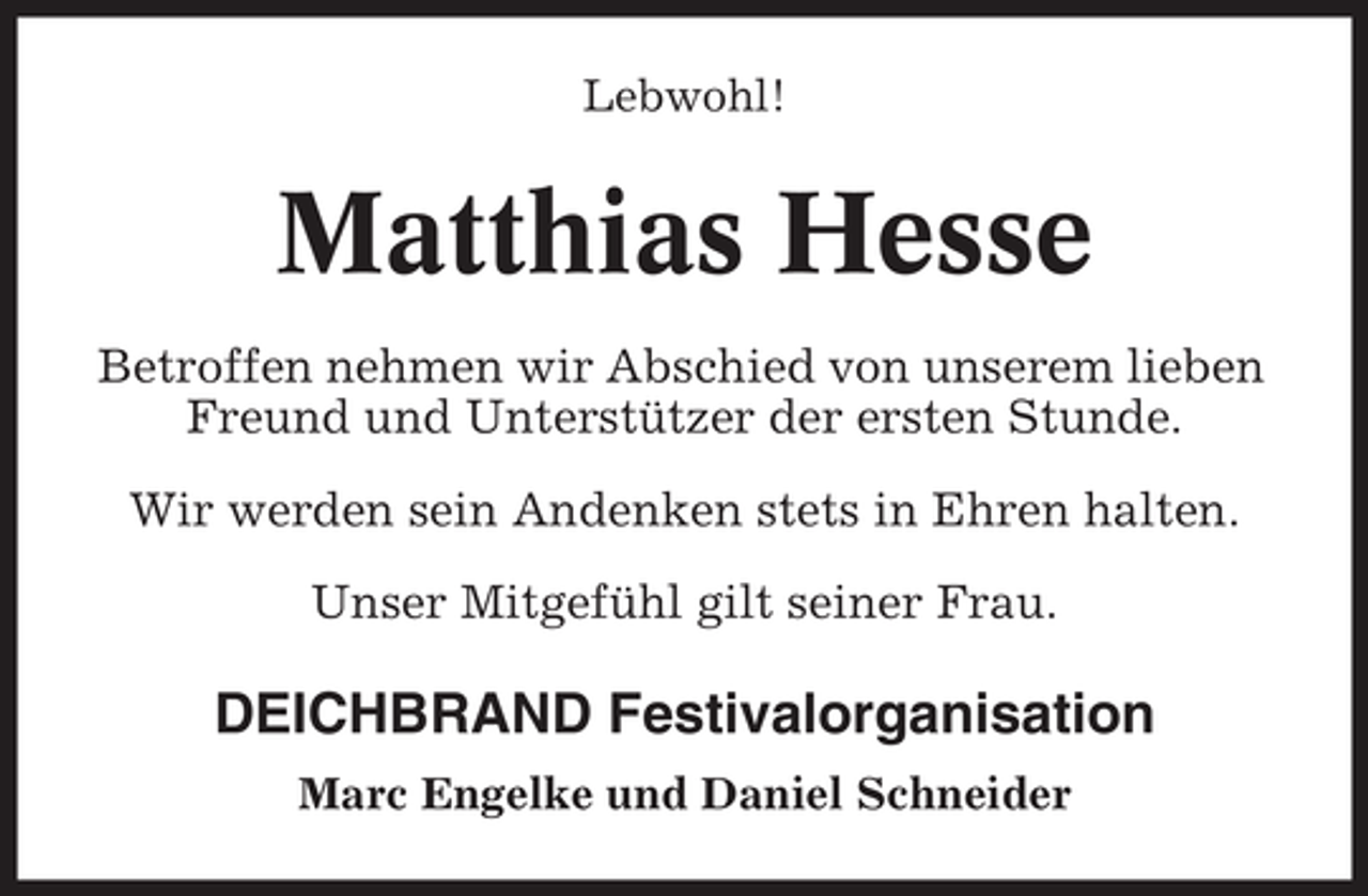 <p>Lebwohl!</p><p>Matthias Hesse<br />Betroffen nehmen wir Abschied von unserem lieben<br />Freund und Unterstützer der ersten Stunde.<br />Wir werden sein Andenken stets in Ehren halten.<br />Unser Mitgefühl gilt seiner Frau.</p><p>DEICHBRAND Festivalorganisation<br />Marc Engelke und Daniel Schneider</p>
