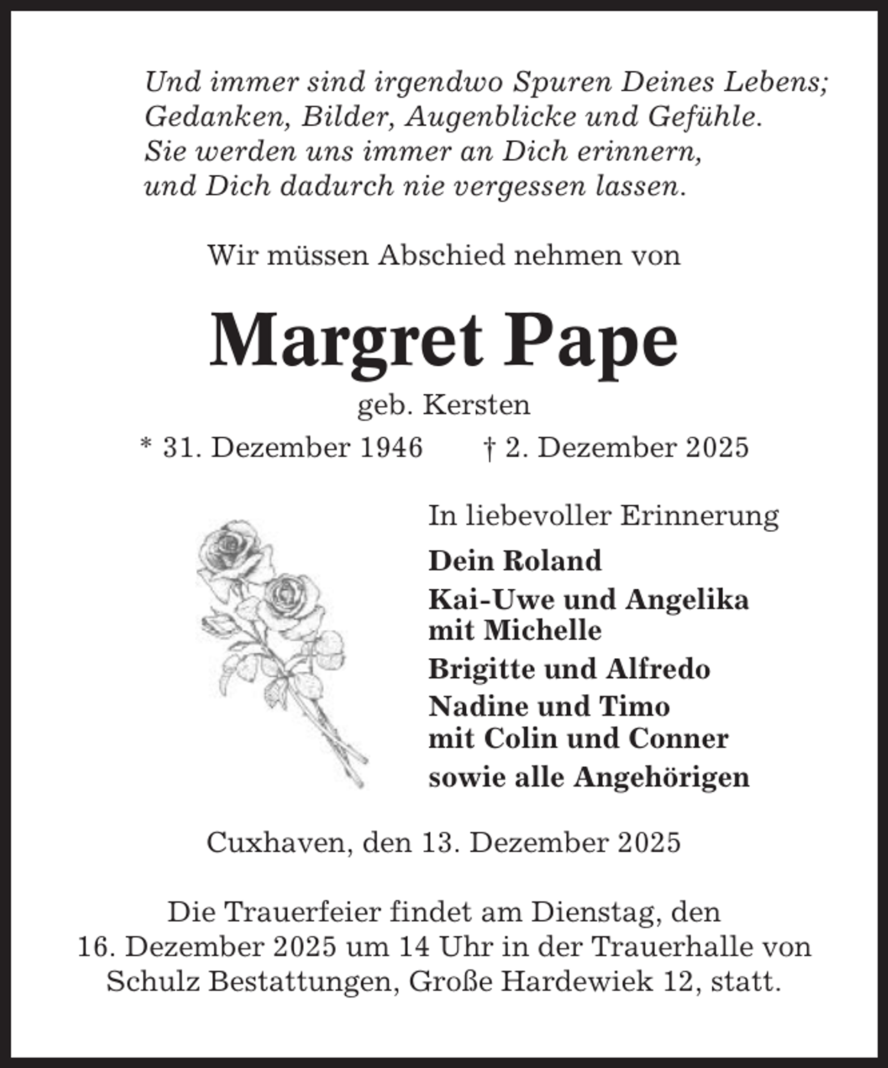 <p>Und immer sind irgendwo Spuren Deines Lebens;<br />Gedanken, Bilder, Augenblicke und Gefühle.<br />Sie werden uns immer an Dich erinnern,<br />und Dich dadurch nie vergessen lassen.<br />Wir müssen Abschied nehmen von</p><p>Margret Pape<br />geb. Kersten<br />* 31. Dezember 1946<br />† 2. Dezember 2025<br />In liebevoller Erinnerung<br />Dein Roland<br />Kai-Uwe und Angelika<br />mit Michelle<br />Brigitte und Alfredo<br />Nadine und Timo<br />mit Colin und Conner<br />sowie alle Angehörigen<br />Cuxhaven, den 13. Dezember 2025<br />Die Trauerfeier findet am Dienstag, den<br />16. Dezember 2025 um 14 Uhr in der Trauerhalle von<br />Schulz Bestattungen, Große Hardewiek 12, statt.</p>
