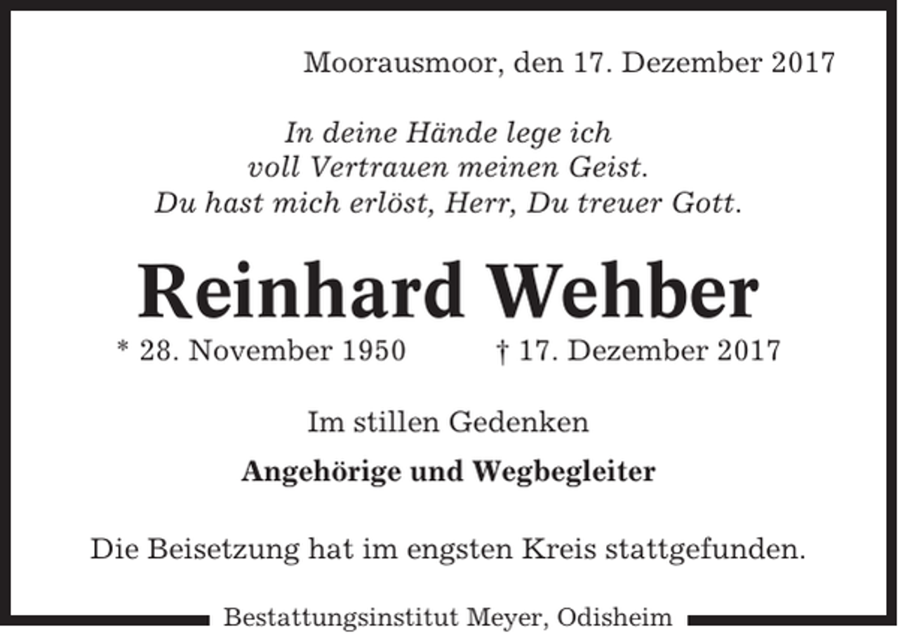 <p>Moorausmoor, den 17. Dezember 2017<br />In deine Hände lege ich<br />voll Vertrauen meinen Geist.<br />Du hast mich erlöst, Herr, Du treuer Gott.</p><p>Reinhard Wehber<br />* 28. November 1950</p><p>† 17. Dezember 2017</p><p>Im stillen Gedenken<br />Angehörige und Wegbegleiter<br />Die Beisetzung hat im engsten Kreis stattgefunden.<br />Bestattungsinstitut Meyer, Odisheim</p>