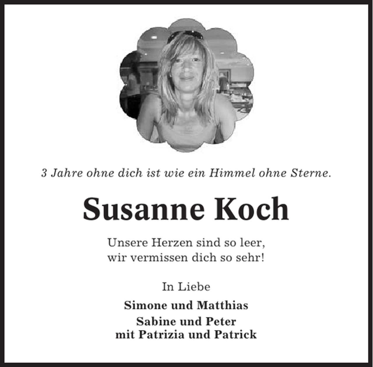 <p>3 Jahre ohne dich ist wie ein Himmel ohne Sterne.</p><p>Susanne Koch<br />Unsere Herzen sind so leer,<br />wir vermissen dich so sehr!<br />In Liebe<br />Simone und Matthias<br />Sabine und Peter<br />mit Patrizia und Patrick</p>