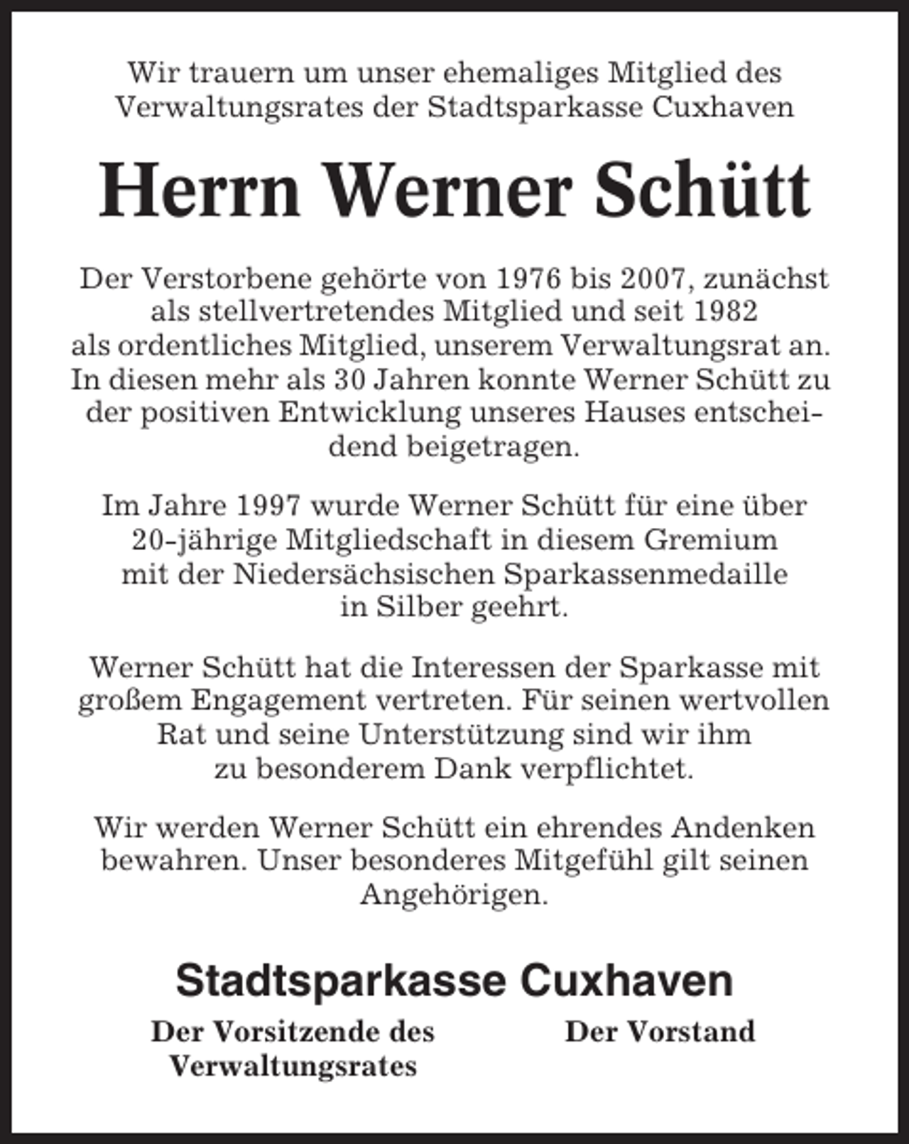 <p>Wir trauern um unser ehemaliges Mitglied des<br />Verwaltungsrates der Stadtsparkasse Cuxhaven</p><p>Herrn Werner Schütt<br />Der Verstorbene gehörte von 1976 bis 2007, zunächst<br />als stellvertretendes Mitglied und seit 1982<br />als ordentliches Mitglied, unserem Verwaltungsrat an.<br />In diesen mehr als 30 Jahren konnte Werner Schütt zu<br />der positiven Entwicklung unseres Hauses entscheidend beigetragen.<br />Im Jahre 1997 wurde Werner Schütt für eine über<br />20-jährige Mitgliedschaft in diesem Gremium<br />mit der Niedersächsischen Sparkassenmedaille<br />in Silber geehrt.<br />Werner Schütt hat die Interessen der Sparkasse mit<br />großem Engagement vertreten. Für seinen wertvollen<br />Rat und seine Unterstützung sind wir ihm<br />zu besonderem Dank verpflichtet.<br />Wir werden Werner Schütt ein ehrendes Andenken<br />bewahren. Unser besonderes Mitgefühl gilt seinen<br />Angehörigen.</p><p>Stadtsparkasse Cuxhaven<br />Der Vorsitzende des<br />Verwaltungsrates</p><p>Der Vorstand</p>