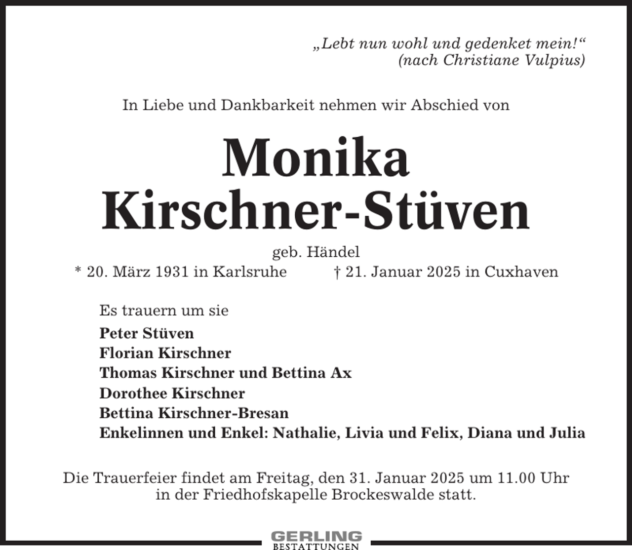 <p>„Lebt nun wohl und gedenket mein!“<br />(nach Christiane Vulpius)<br />In Liebe und Dankbarkeit nehmen wir Abschied von</p><p>Monika<br />Kirschner-Stüven<br />geb. Händel<br />* 20. März 1931 in Karlsruhe<br />† 21. Januar 2025 in Cuxhaven<br />Es trauern um sie<br />Peter Stüven<br />Florian Kirschner<br />Thomas Kirschner und Bettina Ax<br />Dorothee Kirschner<br />Bettina Kirschner-Bresan<br />Enkelinnen und Enkel: Nathalie, Livia und Felix, Diana und Julia<br />Die Trauerfeier findet am Freitag, den 31. Januar 2025 um 11.00 Uhr<br />in der Friedhofskapelle Brockeswalde statt.</p>