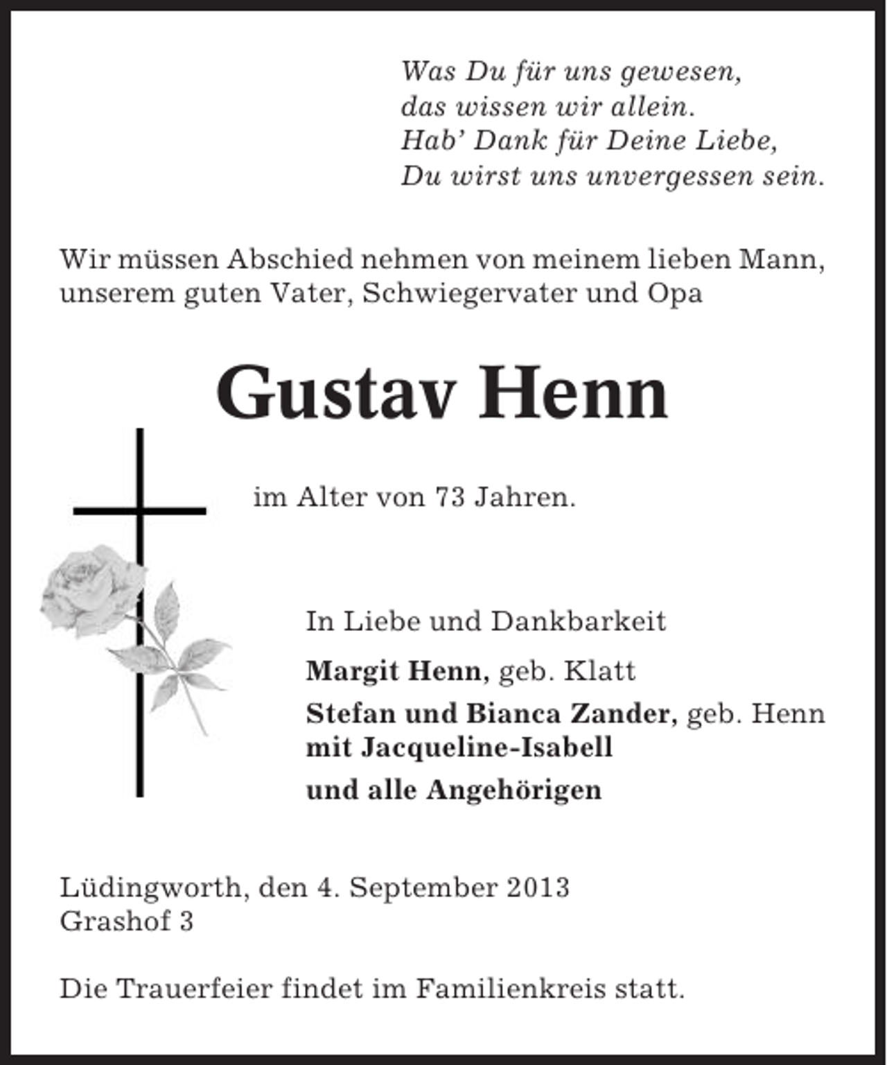 <p>Was Du für uns gewesen,<br />das wissen wir allein.<br />Hab’ Dank für Deine Liebe,<br />Du wirst uns unvergessen sein.<br />Wir müssen Abschied nehmen von meinem lieben Mann,<br />unserem guten Vater, Schwiegervater und Opa</p><p>Gustav Henn<br />im Alter von 73 Jahren.</p><p>In Liebe und Dankbarkeit<br />Margit Henn, geb. Klatt<br />Stefan und Bianca Zander, geb. Henn<br />mit Jacqueline-Isabell<br />und alle Angehörigen<br />Lüdingworth, den 4. September 2013<br />Grashof 3<br />Die Trauerfeier findet im Familienkreis statt.</p>