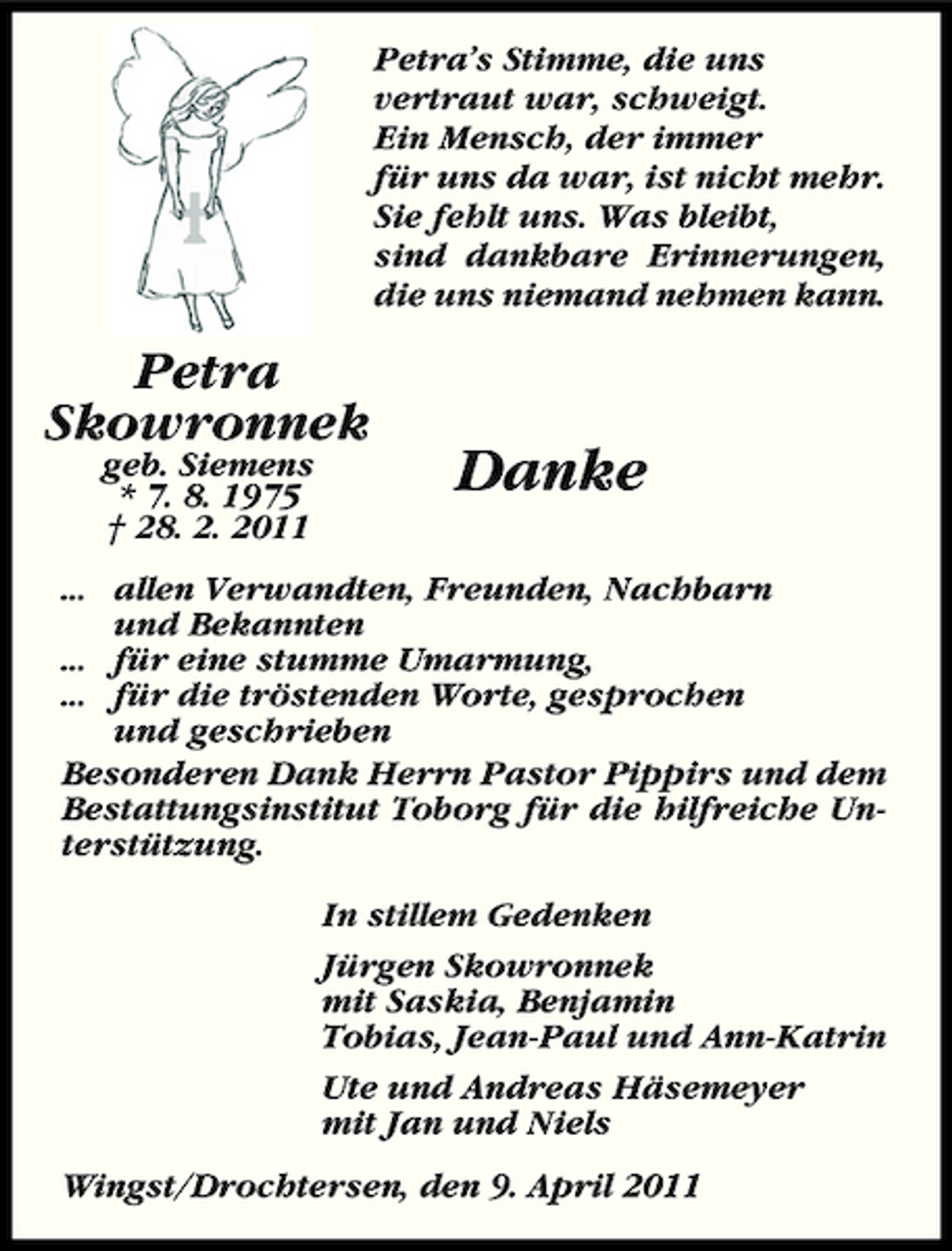 <p>Petra’s Stimme, die uns vertraut war, schweigt. Ein Mensch, der immer für uns da war, ist nicht mehr. Sie fehlt uns. Was bleibt, sind dankbare Erinnerungen, die uns niemand nehmen kann.</p><p>Petra Skowronnek<br />geb. Siemens * 7. 8. 1975 † 28. 2. 2011</p><p>Danke</p><p>... allen Verwandten, Freunden, Nachbarn und Bekannten ... für eine stumme Umarmung, ... für die tröstenden Worte, gesprochen und geschrieben Besonderen Dank Herrn Pastor Pippirs und dem Bestattungsinstitut Toborg für die hilfreiche Unterstützung. In stillem Gedenken Jürgen Skowronnek mit Saskia, Benjamin Tobias, Jean-Paul und Ann-Katrin Ute und Andreas Häsemeyer mit Jan und Niels Wingst/Drochtersen, den 9. April 2011</p>