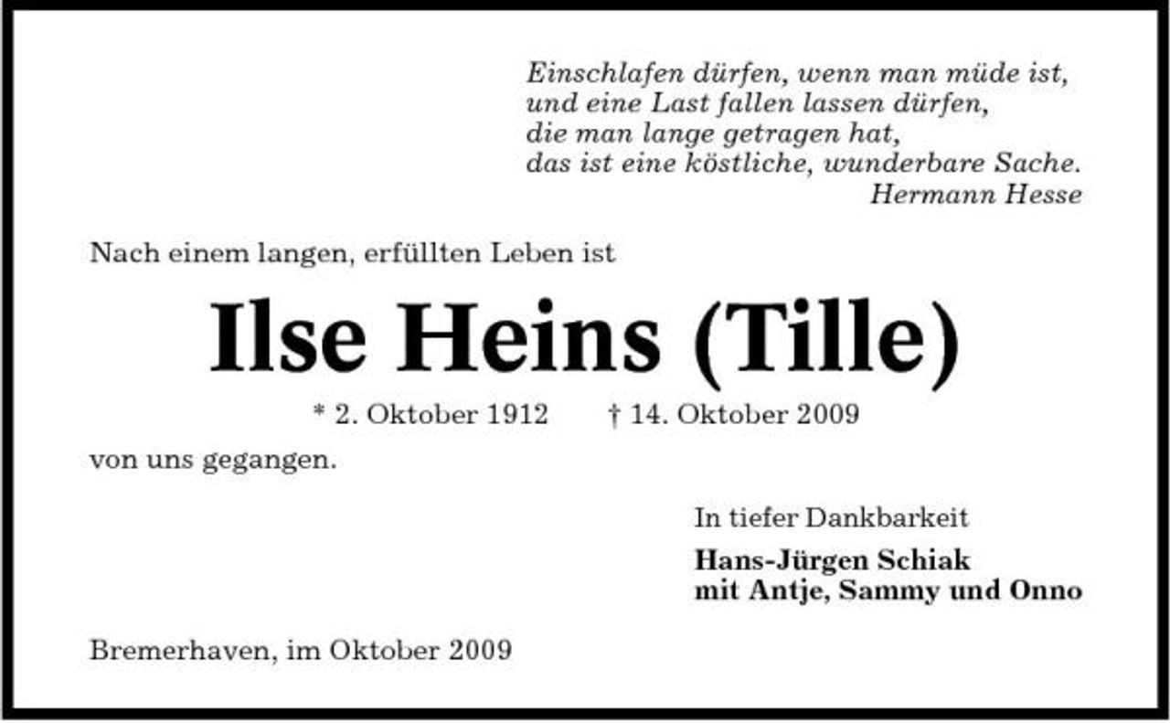 <p>Einschlafen dürfen, wenn man müde ist, und eine Last fallen lassen dürfen, die man lange getragen hat, das ist eine köstliche, wunderbare Sache. Hermann Hesse Nach einem langen, erfüllten Leben ist</p><p>Ilse Heins (Tille)<br />* 2. Oktober 1912 von uns gegangen.<br />In tiefer Dankbarkeit</p><p>† 14. Oktober 2009</p><p>Hans-Jürgen Schiak mit Antje, Sammy und Onno Bremerhaven, im Oktober 2009</p>
