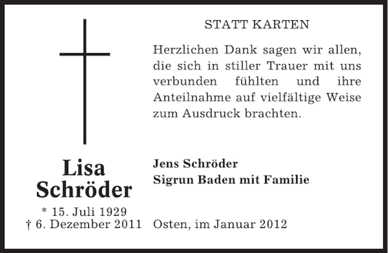 <p>STATT KARTEN<br />Herzlichen Dank sagen wir allen,<br />die sich in stiller Trauer mit uns<br />verbunden fühlten und ihre<br />Anteilnahme auf vielfältige Weise<br />zum Ausdruck brachten.</p><p>Lisa<br />Schröder</p><p>Jens Schröder<br />Sigrun Baden mit Familie</p><p>* 15. Juli 1929<br />† 6. Dezember 2011 Osten, im Januar 2012</p>
