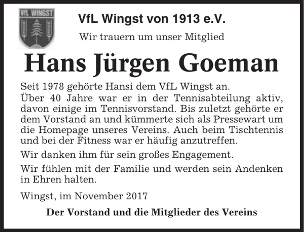 <p>VfL Wingst von 1913 e.V.<br />Wir trauern um unser Mitglied</p><p>Hans Jürgen Goeman<br />Seit 1978 gehörte Hansi dem VfL Wingst an.<br />Über 40 Jahre war er in der Tennisabteilung aktiv,<br />davon einige im Tennisvorstand. Bis zuletzt gehörte er<br />dem Vorstand an und kümmerte sich als Pressewart um<br />die Homepage unseres Vereins. Auch beim Tischtennis<br />und bei der Fitness war er häufig anzutreffen.<br />Wir danken ihm für sein großes Engagement.<br />Wir fühlen mit der Familie und werden sein Andenken<br />in Ehren halten.<br />Wingst, im November 2017<br />Der Vorstand und die Mitglieder des Vereins</p>