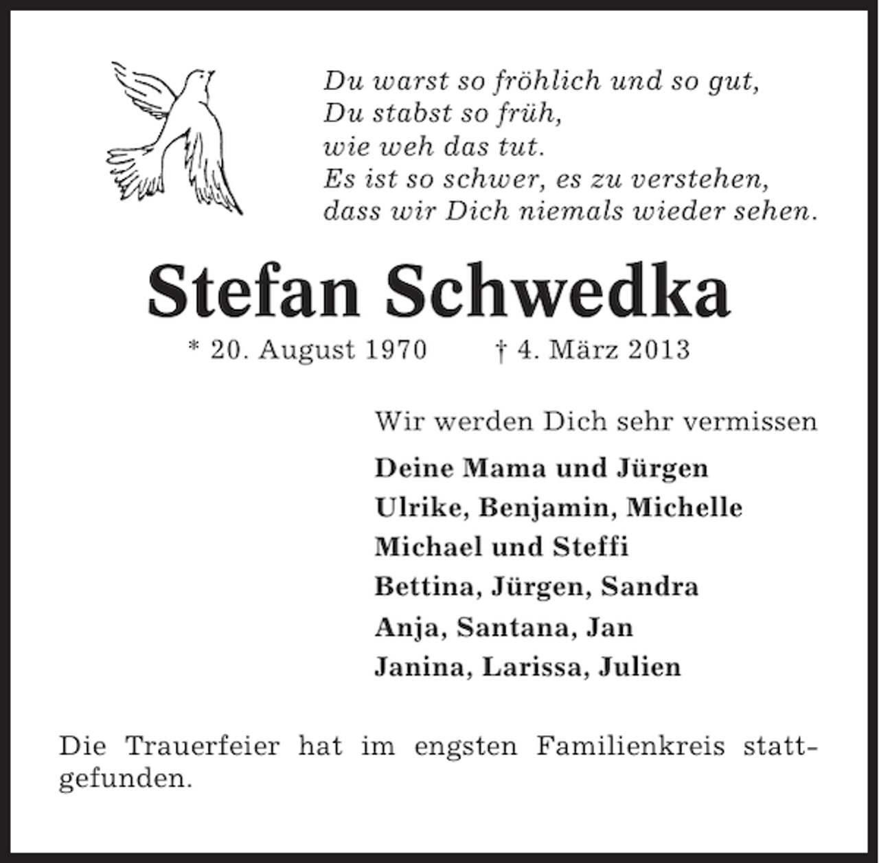 <p>Du warst so fröhlich und so gut,<br />Du stabst so früh,<br />wie weh das tut.<br />Es ist so schwer, es zu verstehen,<br />dass wir Dich niemals wieder sehen.</p>
<p>Stefan Schwedka<br />* 20. August 1970</p>
<p>† 4. März 2013</p>
<p>Wir werden Dich sehr vermissen<br />Deine Mama und Jürgen<br />Ulrike, Benjamin, Michelle<br />Michael und Steffi<br />Bettina, Jürgen, Sandra<br />Anja, Santana, Jan<br />Janina, Larissa, Julien<br />Die Trauerfeier hat im engsten Familienkreis stattgefunden.</p>